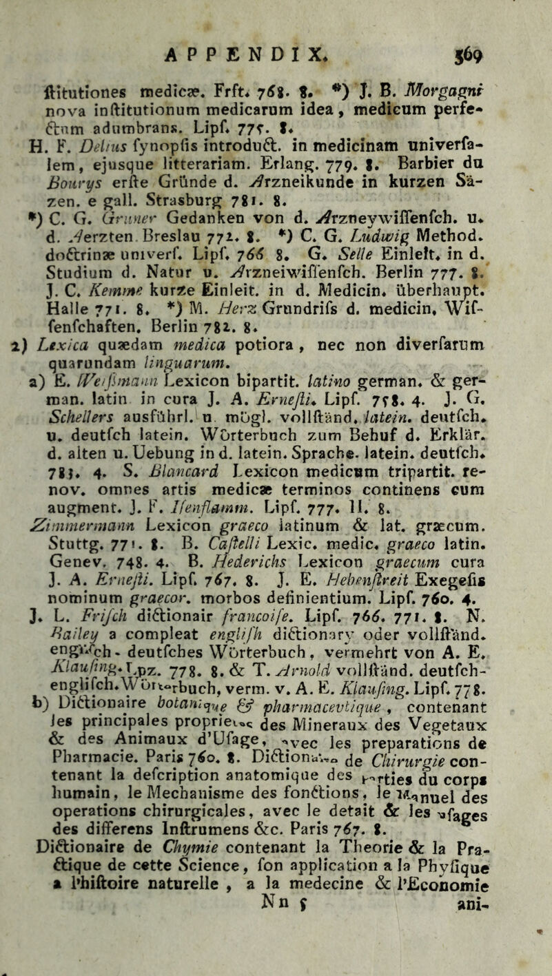 flitutiones medicae. Frft. 76%. $. *) J. B. Morgagni nova inftitutionum medicarum idea, medicum perfe- ftnm adumbrans. Lipf. 77r. t« H. F. Del/us fynopfis introdudb in medicinam univerfa- lem, ejusque litterariam. Erlang. 779. Barbier du Bourys erfte Griinde d. y^rzneikunde in kurzen Sa- zen. e gall. Strasburg 7% 1. 8. *) C. G. Grnner Gedanken von d. vtfrzneywiflenfch. u# d. Werzten Breslau 771. g. *) C. G. Ludwig Method. do&rinae umverf. Lipf. 766 8* G. Selle Einlelt. in d. Studium d. Natur u. ytfrzneiwiffenfch. Berlin 777. 8. J. C. Kemme kurze Einleit. in d. Medicin. iiberhaupt. Halle 771. 8. *) M. Herz Grnndrifs d. medicin, Wu- fenfchaften. Berlin 78*. 8» 2) Ltxica quaedam medica potiora , nec non diverfarum quarundam linguarum, a) E. fFe/Jhnaun Lexicon bipartit, latino german. & ger- man. latin in cura J. A. Erneflu Lipf. 7?g. 4. J. G. Schellers ausfiihrl. u mogl. vollftand, latein, deutfch» u. deutfch latein. Worterbuch zum Behuf d. Erklar. d. alten u. Uebung in d. latein. Sprache. latein. deutfch# 78f, 4. S. Blancard Lexicon medicum tripartit. re- nov. omnes artis medicae terminos continens cum augment. J. F. Ifmflamm. Lipf. 777* II. 8. Zimmermann Lexicon graeco ia tinum & lat. graecnm. Stuttg. 771, g. B. Caftelli Lexic. medie, graeco latin. Genev. 748. 4. B. Hederichs Lexicon gr aecum cura 3. A. Ernefti. Lipf. 767, 8. J. E. Hebmjireit Exegefis nominum graecor. morbos definientium. Lipf. 760, 4. J. L. Frijch diftionair francoife. Lipf. 766, 771. g. N. Bailey a compleat englifh didlionary oder vollftand. engv.cch. deutfches Worterbuch. vermehrt von A. E. Klauftng*\^x, 8.& T.Arnold vollftand. deutfch- englifch.Wortorbuch, verra. v. A. E. Kiaufing, Lipf. 778. b) Dittionaire botam^g pharmacevtique , contenant Jes principales proprie».^ des Mineraux des Vegetaux & des Ammaux d’Ufage, ^vec ]es preparations de Pharmacie. Paris 760. %. Dittionav,. de Chirurgie con- tenant la defeription anatomique des arties du corp* humain, le Mechanisme des fonttions, \e Mqmiel des operations chirurgicales, avec le detait & les -«fages des differens lnftrumens &c. Paris 767. g. Didlionaire de Ckymie contenant la Theorie & la Pra- ftique de cette Science, fon application ala Phyfique a l»hiftoire naturelle , a la medecine & 1’Economie N n $ ani-