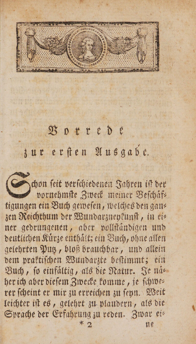 San ſeit esch Jahren iſt der —Vornehmſte Zweck meiner Beſchaͤf⸗ tigungen ein Buch geweſen, welches den ganz zen Reichthum der Wundarzneykunſt, in er ner gedrungenen, aber vollſtaͤndigen und deutlichen Kuͤrze enthalt; ein Buch, ohne allen gelehrten Putz, bloß brauchbar, und allein dem praktiſchen Wundarzte beſtimmt; ein Buch, ſo einfaͤltig, als die Natur. Je naͤ⸗ her ich aber dieſem Zwecke komme, je ſchwe⸗ rer ſcheint er mir zu erreichen zu ſeyn. Weit leichter iſt es, gelehrt zu plaudern, als die Sprache! der Erfahrung zu reden. Zwar ei⸗
