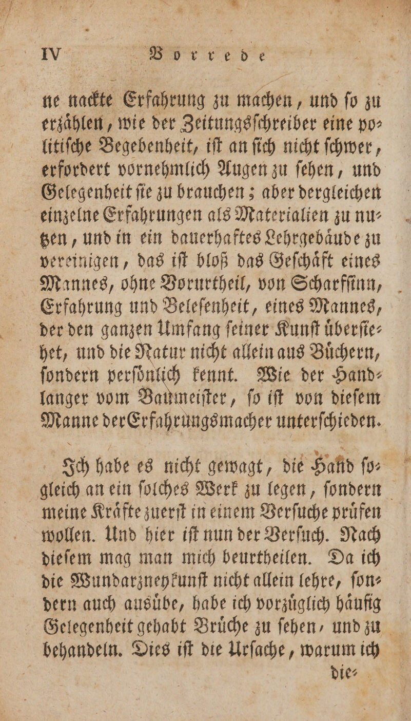 * 6 * erzaͤhlen, wie der Zeitungsſchreiber eine po⸗ litiſche Begebenheit, iſt an ſich nicht ſchwer, erfordert vornehmlich Augen zu ſehen, und Gelegenheit ſte zu brauchen; aber dergleichen tzen, und in ein dauerhaftes Lehrgebaͤude zu vereinigen, das iſt bloß das Geſchaͤft eines Mannes, ohne Vorurtheil, von Scharfſinn, het, und die Natur nicht allein aus Buͤchern, ſondern perſoͤnlich kennt. Wie der Hand⸗ langer vom Budget, ſo iſt von dieſem Manne der Erfahrungs macher unterſchieden. Ich habe es nicht gewagt, die Hand ſo⸗ gleich an ein ſolches Werk zu legen, ſondern meine Kraͤfte zuerſt in einem Verſuche pruͤfen wollen. Und hier iſt nun der Verſuch. Nach dieſem mag man mich beurtheilen. Da ich die Wundarzney kunſt nicht allein lehre, ſon⸗ dern auch ausuͤbe, habe ich vorzüglich haͤufig behandeln. Dies iſt die Urſache, warum ich die⸗