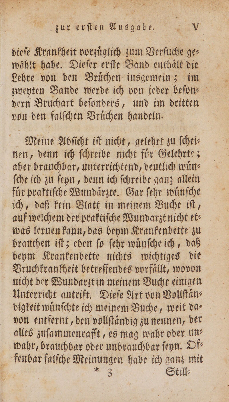 dieſe Krankheit vorzüglich zum Verſuche ge⸗ wählt habe. Dieſer erſte Band enthaͤlt die Lehre von den Bruͤchen insgemein; im dern Bruchart beſonders, und im dritten von den falſchen Bruͤchen handeln. Meine Abſicht iſt nicht, gelehrt zu ſchei⸗ nen, denn ich ſchreibe nicht fuͤr Gelehrte; aber brauchbar, unterrichtend, deutlich wuͤn⸗ ſche ich zu ſeyn, denn ich ſchreibe ganz allein für praktiſche Wundaͤrzte. Gar ſehr wuͤnſche ich, daß kein Blatt in meinem Buche iſt, auf welchem der praktiſche Wundarzt nicht et⸗ was lernen kann, das beym Krankenbette zu beym Krankenbette nichts wichtiges die Bruchkrankheit betreffendes vorfaͤllt, wovon nicht der Wundarzt in meinem Buche einigen Unterricht antrift. Dieſe Art von Vollſtaͤn⸗ digkeit wuͤnſchte ich meinem Buche, weit da⸗ von entfernt, den vollſtaͤndig zu nennen, der alles zuſammenrafft, es mag wahr oder un⸗ wahr, brauchbar oder unbrauchbar ſeyn. Of⸗ fenbar falſche Meinungen habe ich ganz mit 5 * 3 Still⸗