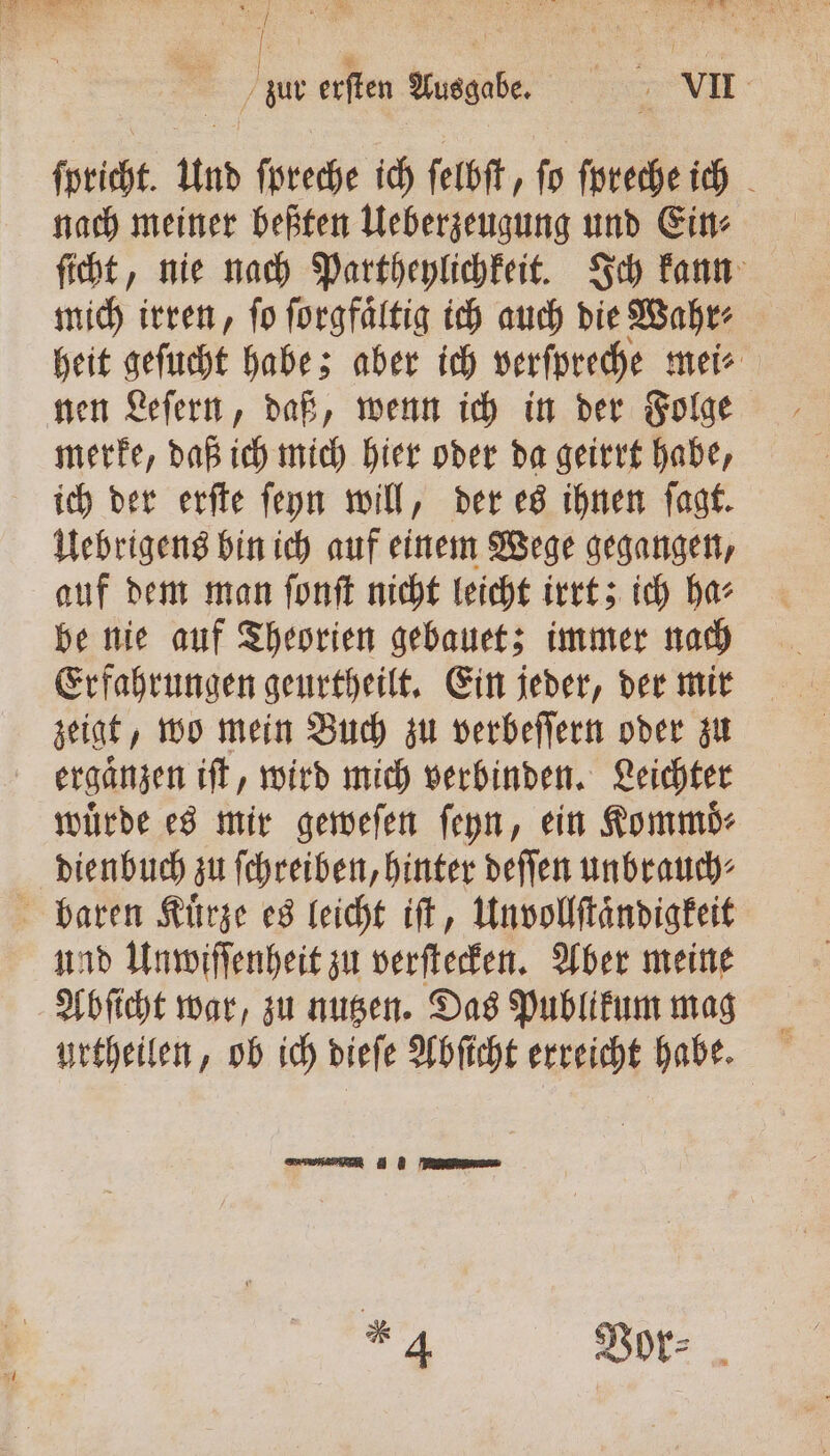 Se a zur erſten Ausgabe. VII ſpricht. Und ſpreche ich ſelbſt, ſo ſpreche ich nach meiner beßten Ueberzeugung und Ein⸗ ſicht, nie nach Partheylichkeit. Ich kann mich irren, ſo ſorgfaͤltig ich auch die Wahr⸗ heit geſucht habe; aber ich verſpreche mei⸗ nen Leſern, daß, wenn ich in der Folge merke, daß ich mich hier oder da geirrt habe, ich der erſte ſeyn will, der es ihnen ſagt. Uebrigens bin ich auf einem Wege gegangen, auf dem man ſonſt nicht leicht irrt; ich ha⸗ be nie auf Theorien gebauet; immer nach Erfahrungen geurtheilt. Ein jeder, der mir ergaͤnzen iſt, wird mich verbinden. Leichter würde es mir geweſen ſeyn, ein Kommd- und Unwiſſenheit zu verſtecken. Aber meine Abſicht war, zu nutzen. Das Publikum mag urtheilen, ob ich dieſe Abſicht erreicht habe. Sn ee