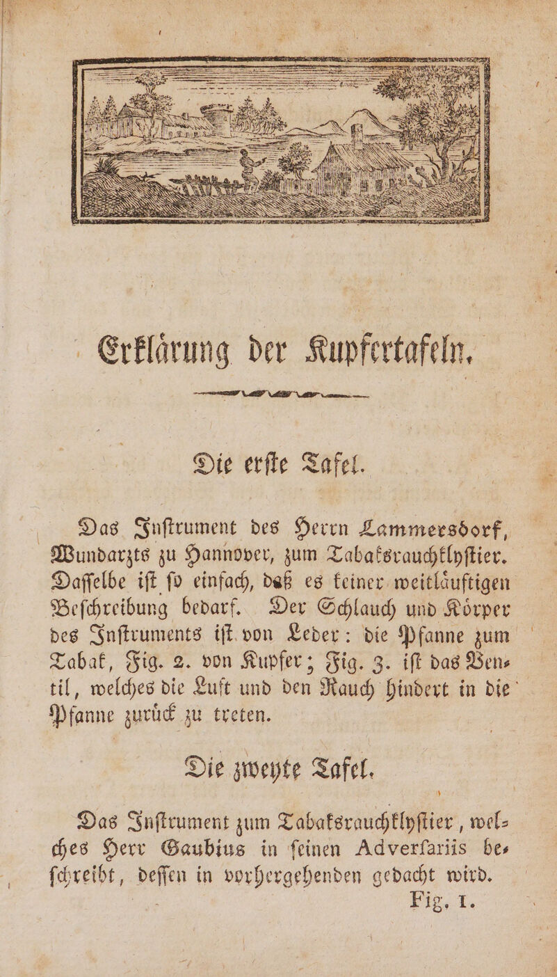 Die erſte Tafel. Das Inſtrument des Herrn Lammersdorf, Wundarzts zu Hannover, zum Tabaksrauchklyſtier. Daſſelbe iſt ſo einfach, daß es keiner weitlaͤuftigen Beſchreibung bedarf. Der Schlauch und Koͤrper des Inſtruments iſt von Leder: die Pfanne zum Tabak, Fig. 2. von Kupfer; Fig. 3. iſt das Ven⸗ til, welches die Luft und den Rauch hindert in die Pfanne zuruͤck zu treten. Die zweyte Tafel. Das Inſtrument zum Tabaksrauchklyſtier „wel⸗ ches Herr Gaubius in feinen Adverfariis bes ſchreibt, Deſſen in vorhergehenden gedacht en