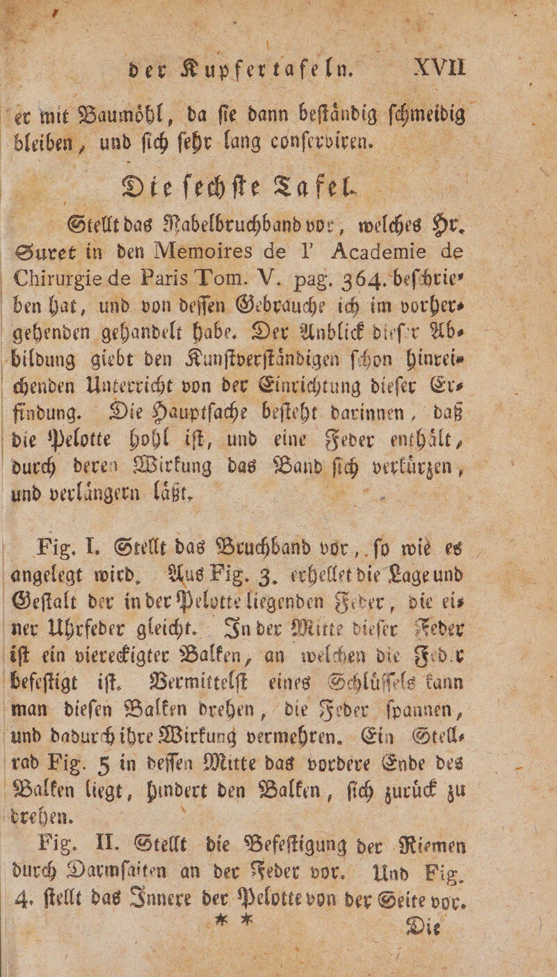 t ir er mit Baumöhl, da fie dann beſtaͤndig onen 3 bleiben, und ſich ſehr lang conſerviren. u 1 Die ſechſte Ta fel. Stellt das Rabelbruchband vor, welches Hr. Suret in den Memoires de l' Academie de Chirurgie de Paris Tom. V. pag. 364. beſchrie⸗ ben hat, und von deſſen Gebrauche ich im vorher⸗ gehenden gehandelt habe. Der Anblick dieſer Ab⸗ bildung giebt den Kunſtverſtaͤndigen ſchon hinrei⸗ | chenden Unterricht von der Einrichtung diefer Er⸗ findung. Die Hauptſache beſteht darinnen, daß die Pelotte hohl iſt, und eine Feder enthaͤlt, durch deren Wirkung das Band 19 1 und verlaͤngern laͤßt. 5 Fig. I. Stellt das Bruchband vor, ſo wie es angelegt wird. Aus Pig. 3. erhellet die Lage und Geſtalt der in der Pelotte liegenden Feder, die ei⸗ ner Uhrfeder gleicht. In der Mitte dieſer Feder iſt ein viereckigter Balken, an welchen die Feder befeſtigt iſt. Vermittelſt eines Schluͤſſels kann man dieſen Balken drehen, die Feder ſpannen, und dadurch ihre Wirkung vermehren. Ein Stell⸗ rad Fig. 5 in deſſen Mitte das vordere Ende des Balken liegt, Ne den Balken, ſich zuruck zu drehen. 5 | Fig. II. Stellt die Befeſtigung der Riemen durch Darmfaiten an der Feder vor. Und Fig. iA: ſtellt das Innere nr Pelotte von der Seite vor. Die 3 % 7
