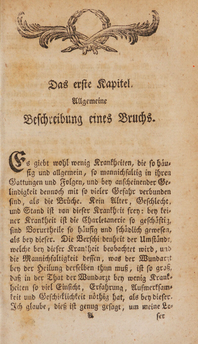 Ess giebt wohl wenig Krankheiten, die fo haus fig und allgemein, fo mannichfaltig in ihren Gattungen und Folgen, und bey anſcheinender Ge⸗ lindigkeit dennoch mit ſo vieler Gefahr verbunden ſind, als die Bruͤche. Kein Alter, Geſchlecht, und Stand iſt von dieſer Krankheit frey: bey kei⸗ ner Krankheit iſt die Charletanerie fo geſchaͤftig, find Vorurtheile fü häufig und ſchaͤdlich geweſen, als bey dieſer. Die Verſchi denheit der Umſtaͤnde, welche bey dieſer Krankheit beobachtet wird, und die Mannichfaltigkeit deſſen, was der Wundarzt bey der Heilung derſelben thun muß, iſt ſo groß, daß in der That der Wundarzt bey wenig Krank⸗ heiten ſo viel Einſicht, Erfahrung, Aufmerkſam⸗ keit und Geſchicklichkeit nöthig hat, als bey diefer. Ich glaube, dieß iſt genug geſagt, um meine Le⸗