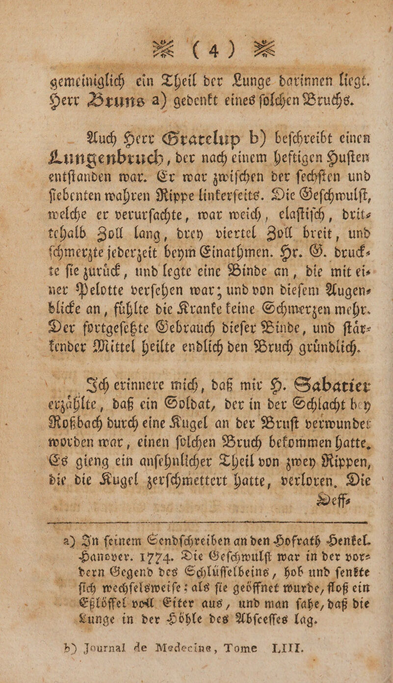 gene ein Theil der as darinnen liegt. Herr Bruns a) gedenkt eines ſolchen Bruchs. Auch Herr Gratelup b) beſchreibt einen e e der nach einem heftigen Huſten entſtanden war. Er war zwiſchen der ſechſten und ſiebenten wahren Rippe linkerſeits. Die Geſchwulſt, welche er verurſachte, war weich, elaſtiſch, drit⸗ tehalb Zoll lang, drey viertel Zoll breit, und ſchmerzte jederzeit beym Einathmen. Hr. G. bruck⸗ te fie zuruck, und legte eine Binde an, die mit eis ner Pelotte verſehen war; und von dieſem Augen⸗ blicke an, fühlte die Kranke keine Schmerzen mehr. Der fortgeſette Gebrauch dieſer Binde, und ſtaͤr⸗ kender Mittel heilte endlich den Bruch gründlich Ich erinnere mich, daß mir H. Sabatier lle daß ein Soldat, der in der Schlacht bey Roßbach durch eine Kugel an der Bruſt de worden war, einen ſolchen Bruch bekommen hatte. Es gieng ein anſehnlicher Theil von zwey Rippen, die die Kugel BErIDMIEEN: hatte, verloren. Die Dee 5 In e Sendſchreiben an den Sofrats Henkel. Hanover. 1774. Die Geſchwulſt war in der vor⸗ dern Gegend des Schlüſſelbeins, hob und ſenkte ſich wechſelsweiſe; als fie geöffnet wurde, floß ein Eßlöffel voll Eiter aus, und man ſahe, daß die Lunge in der Höhle des Abſeeſſes lag. * 4 85 b) Journal de Medecine, Tome LIII.