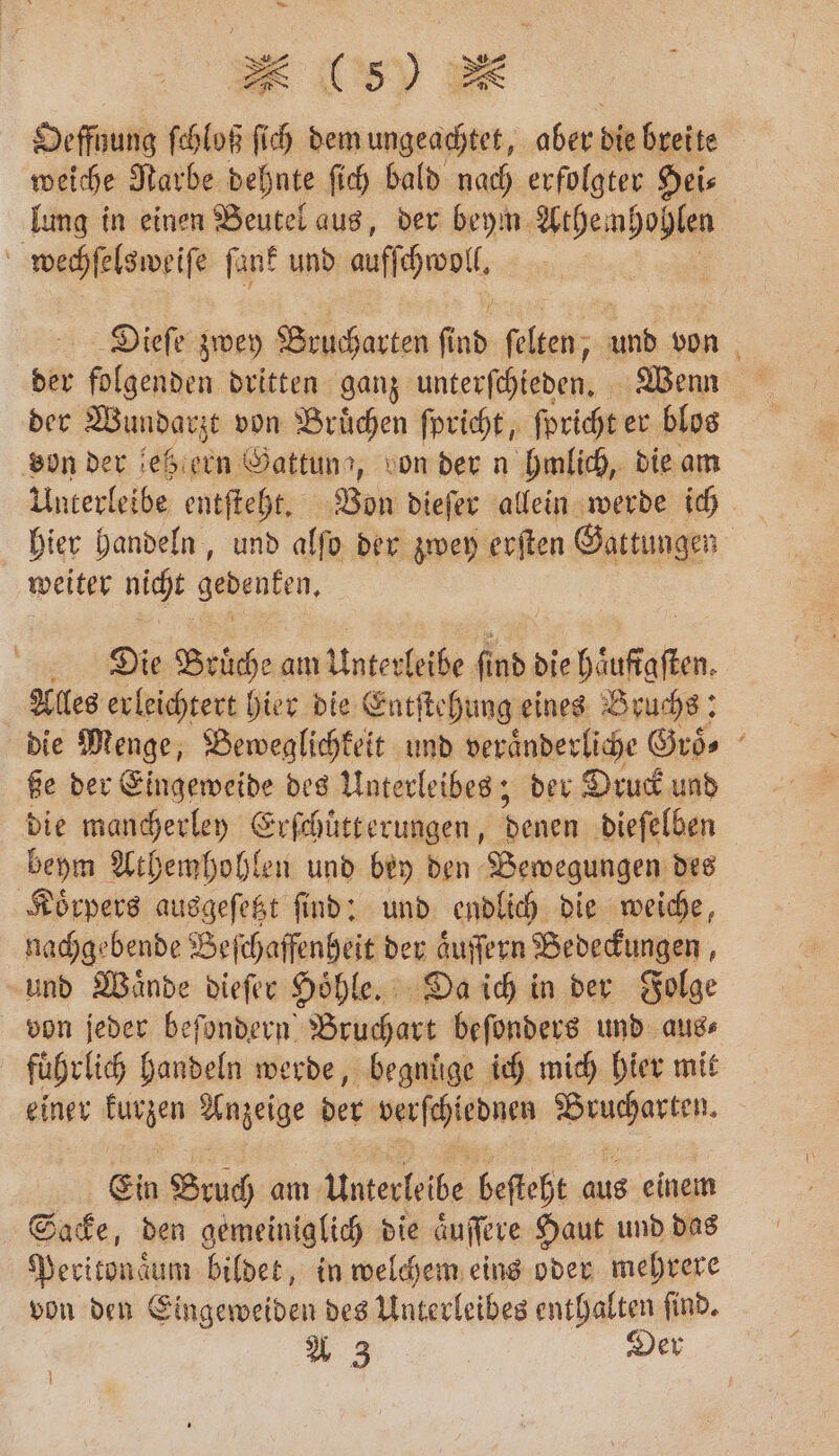 Oeffnung ſchloß fi 5 dem ungeachtet, aber d breite weiche Narbe dehnte ſich bald nach erfolgter Hei⸗ lung in einen Beutel aus, der beym Athem hohlen wechſelsweiſe ſank und aufſchwoll, Dieſe zwey Brucharten ind ſelten, und von der folgenden dritten ganz unterſchieden. Wenn der Wundarzt von Bruͤchen ſpricht, ſpricht er blos von der letz ern Öattunı, von der n hmlich, die am Unterleibe entſteht. Von dieſer allein werde ich hier handeln, und alſo der zwey erſten Gattungen weiter nicht gedenken. Die Bruͤche am Unterleibe fi nd die haufigsten Alles erleichtert hier die Entſtehung eines Bruchs: die Menge, Beweglichkeit und veraͤnderliche Groͤ. ße der Eingeweide des Unterleibes; der Druck und die mancherley Erſchuͤtt erungen, denen dieſelben beym Athemhohlen und bey den Bewegungen des Koͤrpers ausgeſetzt ſind: und endlich die weiche, nachgebende Beſchaffenheit der aͤuſſern Bedeckungen, und Waͤnde dieſer Hoͤhle. Da ich in der Folge von jeder beſondern Bruchart beſonders und aus⸗ fuͤhrlich handeln werde, begnuͤge ich mich hier mit einer kurzen Aazeige der verſchiednen ee. Ein Bruch am unterleibe beſteht aus einem Sacke, den gemeiniglich die aͤuſſere Haut und das Peritonaͤum bildet, in welchem eins oder mehrere von den Eingeweiden des Unterleibes enthalten ſind. A 3 | Der }