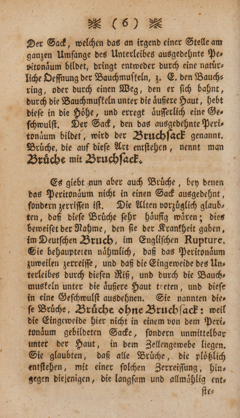 Der Sack, welchen das an irgend einer Stelle am ganzen Umfange des Unterleibes ausgedehnte Pe⸗ pitonaͤum bildet, dringt entweder durch eine natuͤr⸗ liiche Oeffnung der Bauchmuſkeln, z. E. den Bauch⸗ ring, oder durch einen Weg, den er ſich bahnt, durch die Bauch mufkeln unter die aͤußere Haut, hebt dieſe in die Hoͤhe, und erregt aͤuſſerlich eine Ge⸗ ſchwulſt. Der Sack, den das ausgedehnte Peri⸗ tonaͤum bildet, wird der Bruchſack genannt. Brüche, die auf dieſe Art entſtehen, nennt man Bruͤche mit Bruchſack. Es giebt nun aber auch Bruͤche, bey denen das Peritonaͤum nicht in einen Sack ausgedehnt, ſondern zerriſſen iſt. Die Alten vorzüglich glaub⸗ ten, daß dieſe Bruͤche ſehr haͤufig waͤren; dies beweiſet der Rahme, den fie der Krankheit gaben, im Deutſchen Bruch, im Engliſchen Rupture. Sie behaupteten naͤhmlich, daß das Peritonaͤum zuweilen zerreiſſe, und daß die Eingeweide des Un⸗ terleibes durch dieſen Riß, und durch die Bauch⸗ muskeln unter die aͤußere Haut treten, und dieſe in eine Geſchwulſt ausdehnen. Sie nannten die⸗ fe Brühe, Brüche ohne Bruchfack: weil die Eingeweide hier nicht in einem von dem Peri⸗ tonaͤum gebildeten Sacke, ſondern unmittelbar unter der Haut, in dem Zellengewebe liegen. Sie glaubten, daß alle Bruͤche, die plößlich entſtehen, mit einer ſolchen Zerreiſſung, hin⸗ gegen diejenigen, die langſam und allmaͤhlig ent- | ſte⸗