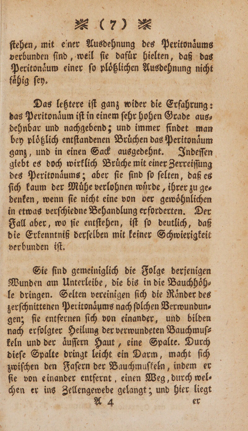 * (70 ſtehen, mit einer Ausdehnung des Peritonzums verbunden ſind, weil ſie dafuͤr hielten, daß das Peritonaͤuw einer fo ploͤßlichen ee nicht fähig fer. Das 1 it ganz wider die Erfahrung: das Peritonaͤum iſt in einem ſehr hohen Grade aus⸗ dehnbar und nachgebend; und immer findet man bey plotzlich entſtandenen Bruͤchen das Peritonaͤum ganz, und in einen Sack ausgedehnt. Indeſſen giebt es doch wirklich Bruͤche mit einer Zerreiſſung des Peritonaͤums; aber ſie ſind ſo ſelten, daß es ſich kaum der Muͤhe verlohnen wuͤrde, ihrer zu ge⸗ denken, wenn ſie nicht eine von der gewoͤhnlichen in etwas verſchiedne Behandlung er forderten. Der Fall aber, wo ſie entſtehen, iſt ſo deutlich, daß die Erkenntniß derſelben mit a Schwierigkeit ver bunden iſt. 8 Sie ſind gemeiniglich die Folge derjenigen Wunden am Unterleibe, die bis in die Bauchhoͤh⸗ le dringen. Selten vereinigen ſich die Raͤnder des zerſchnittenen Peritonaͤums nach ſolchen Verwundun⸗ gen; ſie entfernen ſich von einander, und bilden nach erfolgter Heilung der verwundeten Bauchmuſ⸗ keln und der aͤuſſern Haut, eine Spalte. Durch dieſe Spalte dringt leicht ein Darm, macht ſich zwiſchen den Faſern der Bauchmuſkeln, indem er ſie von einander entfernt, einen Weg, durch wel⸗ chen er ins Zellengewebe gelangt; und hier liegt A 4 er