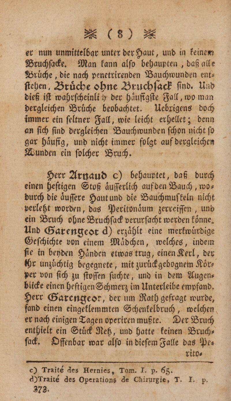 er nun unmittelbar unter der Haut, und in keinen; Bruchſacke. Man kann alſo behaupten, daß alle Bruͤche, die nach penetrirenden Bauchwunden ent⸗ ſtehen, Brüche ohne Bruchſack find. Und dieß iſt wahrſcheinli h der haͤuftgſte Fall, wo man dergleichen Bruͤche beobachtet. Uebrigens doch immer ein ſeltner Fall, wie leicht erhellet; denn an ſich find dergleichen Bauch wunden ſchon nicht fo gar haͤufig, und nicht immer folgt auf dergleichen Wunden ein ſolcher Bruch. Herr Arnaud c) behauptet, daß durch einen heftigen Stoß aͤuſſerlich auf den Bauch, wo» durch die aͤuſſere Haut und die Bauchmuſkeln nicht verletzt worden, das Peritonaͤum zerreiſſen, und ein Bruch ohne Bruchſack verurſacht werden koͤnne. Und Gar engeot d) erzählt eine merkwürdige Geſchichte von einem Maͤdchen, welches, indem ſie in beyden Haͤnden etwas trug, einen Kerl, der ihr unzuͤchtig begegnete, mit zuruͤck gebognem Koͤr⸗ per von ſich zu ſtoſſen ſuchte, und in dem Augen⸗ blicke einen heftigen Schmerz im Unterleibe empfand. Herr Barengeor, der um Rath gefragt wurde, fand einen eingeklemmten Schenkelbruch, welchen er nach einigen Tagen operiren mußte. Der Bruch enthielt ein Stuͤck Netz, und hatte keinen Bruch⸗ fack. Offenbar war alſo in dieſem Falle das Pe⸗ ; rito⸗ e) Traité des Hernies, Tom. T. p. 65. A)Traite des Operations de Chirurgie, T. I. p.