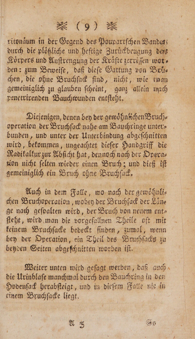 item in der 32 des Poupartſchen Bande; Körpers und Anſtrengung der Kräfte zerriſſen wor⸗ chen, die ohne Bruchſack ſind, nicht, wie inan gemeiniglich zu glauben ſcheint, ganz allein mach penetrirenden Bauchwunden entſteht. Diejenigen, denen bey der e operation der Bruchſack nahe am Bauchringe unter⸗ bunden, und unter der Unterbindung abgeſchnitten wird, bekommen, ungeachtet dieſer Handgriff die Radikalkur zur Abſicht hat, dennoch nach der Opera⸗ tion nicht ſelten wieder 1 5 Bruch; und dieß iſt gemeiniglich ein Bruch ohne Fa „ Auch in ba Falle wo nach der 3 chen Bruchoperation, wobey der Bruchſack der Laͤne ſteht, wird man die vorgefallnen Theile oft mit keinem Bruchſacke bedeckt finden, zumal, wenn bey der Operation, ein Theil des Bruchſacks zu beyden Seiten abgeſchnitten worden iſt. Weiter unten wird geſagt werden, daß auch die Urinblaſe manchmal durch den Bauchring in den Hodenſack herabſteigt, und in dieſem Falle nie in einem Bruchſacke liegt. A 8 S0 —