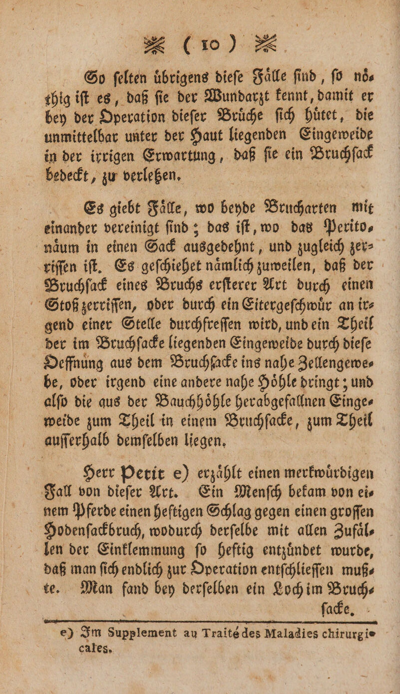 So felten übrigens dieſe Falle find, ſo nds thig ift es, daß fie der Wundarzt kennt, damit er bey der Operation dieſer Brüche ſich huͤtet, die unmittelbar unter der Haut liegenden Eingeweide in der irrigen Erwartung, daß ſie ein Bruchſack bedeckt, zu verletzen. Es giebt Faͤlle, wo beyde Brucharten mit einander vereinigt ſind; das iſt, wo das Perito⸗ naͤum in einen Sack ausgedehnt, und zugleich zer⸗ riſſen iſt. Es geſchiehet naͤmlich zuweilen, daß der Pruchſack eines Bruchs erſterer Art durch einen Stoß zerriſſen, oder durch ein Eitergeſchwuͤr an its gend einer Stelle durchfreſſen wird, und ein Theil der im Bruchſacke liegenden Eingeweide durch dieſe Oeffnung aus dem Bruchſacke ins nahe Zellengewe⸗ be, oder irgend eine andere nahe Hoͤhle dringt; und alſo die aus der Bauchhoͤhle herabgefallnen Einge⸗ weide zum Theil in einem Bruchſacke, zum Theil auſſerhalb demſelben liegen. Herr Petit e) erzaͤhlt einen merkwuͤrdigen Fall von dieſer Art. Ein Menſch bekam von ei⸗ nem Pferde einen heftigen Schlag gegen einen groſſen Hodenſackbruch, wodurch derſelbe mit allen Zufäls len der Einklemmung ſo heftig entzuͤndet wurde, daß man ſich endlich zur Operation entſchlieſſen muß⸗ te. Man fand bey derſelben ein Loch im Bruch⸗— ä ſacke. e) Im Supplement au Traité des Maladies chirurgie cales.