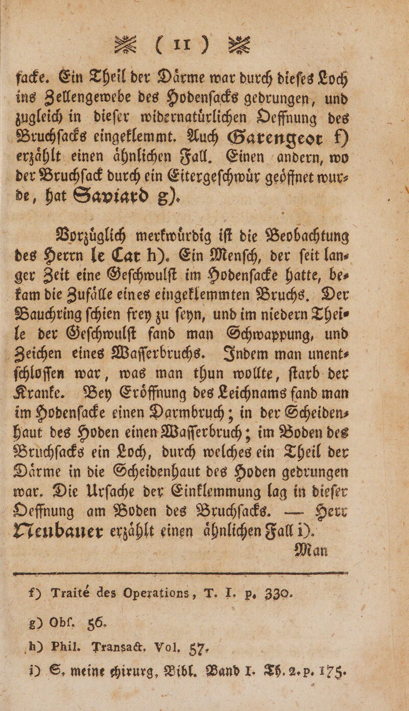 facke. Ein Theil der Daͤrme war durch dieſes Loch ins Zellengewebe des Hodenſacks gedrungen, und zugleich in dieſer widernatuͤrlichen Oeffnung des Bruchſacks eingeklemmt. Auch Garengeot f) erzaͤhlt einen ähnlichen Fall. Einen andern, wo der Bruchſack durch ein Eitergeſchwuͤr geöffnet n wur⸗ de, hat Saviard 8). Vorzüglich merkwuͤrdig iſt die * des Herrn le Cat h). Ein Menſch, der ſeit lan⸗ ger Zeit eine Geſchwulſt im Hodenſacke hatte, be⸗ kam die Zufaͤlle eines eingeklemmten Bruchs. Der Bauchring ſchien frey zu ſeyn, und im niedern Thei⸗ le der Geſchwulſt fand man Schwappung, und Zeichen eines Waſſerbruchs. Indem man unent⸗ ſchloſſen war, was man thun wollte, ſtarb der Kranke. Bey Eroͤffnung des Leichnams fand man im Hodenſacke einen Darmbruch; in der Scheiden⸗ haut des Hoden einen Waſſerbruch; im Boden des Bruchſacks ein Loch, durch welches ein Theil der Daͤrme in die Scheidenhaut des Hoden gedrungen war. Die Urſache der Einklemmung lag in dieſer Oeffnung am Boden des Bruchſacks. — Herr Neubauer erzaͤhlt einen aͤhnlichen Fall 1. 1 dan f) Traite des Operations, T. I. p. 330. 20 Obf. 86. h) Phil. Transact, Vol. 57, 1) ©, meine chirurg, Bibl. Band I. Th. 2. p. 175.