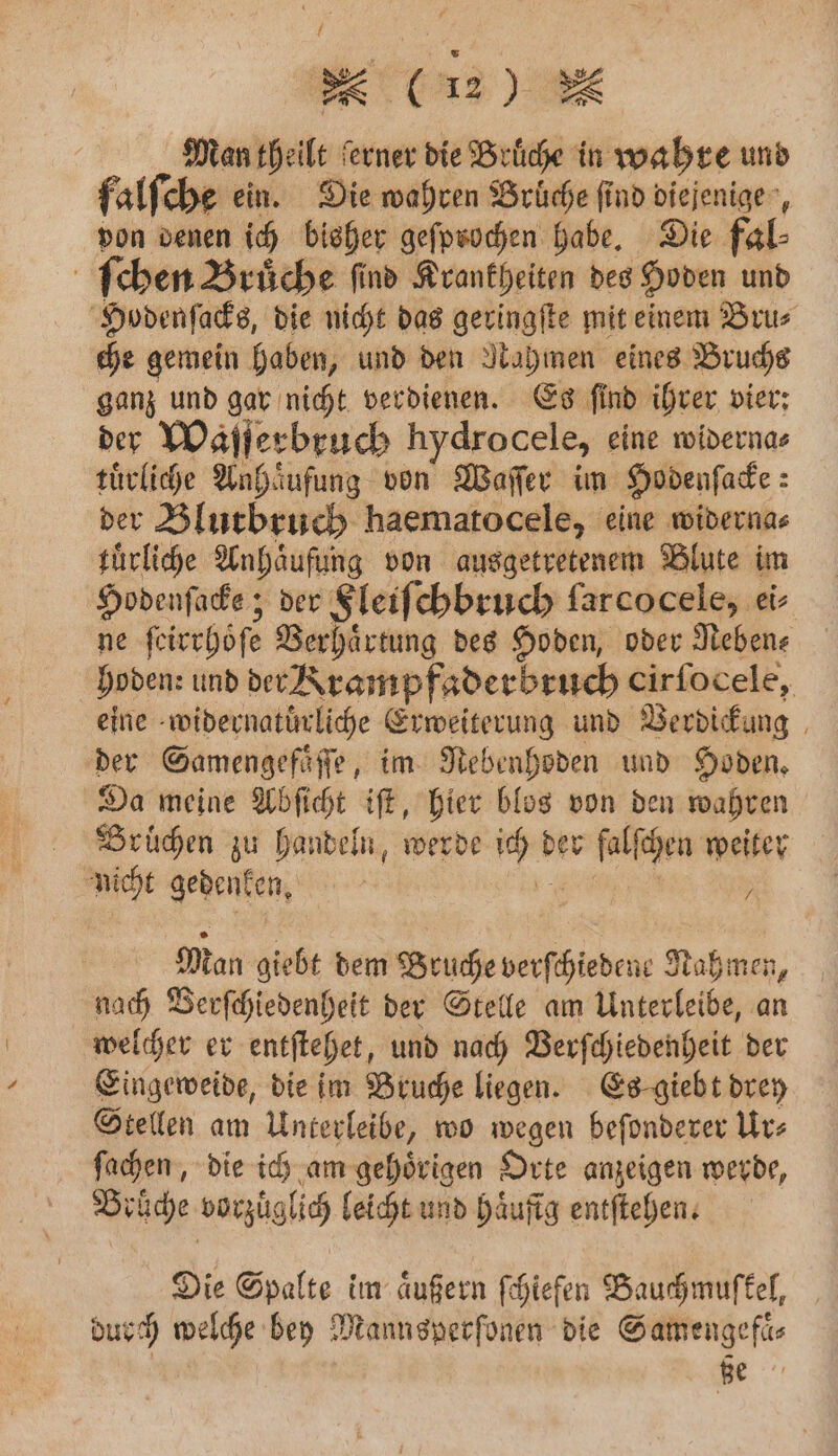 1 e (i . Man theilt ferner die Brüche in wahre und falſche ein. Die wahren Brüche find diejenigen, von denen ich bisher geſprochen habe. Die fal⸗ ſchen Bruͤche ſind Krankheiten des Hoden und Hodenſacks, die nicht das geringſte mit einem Bru⸗ che gemein haben, und den Nahmen eines Bruchs ganz und gar nicht verdienen. Es ſind ihrer vier: der Waſſerbruch hydrocele, eine widerna⸗ tuͤrliche Anhaͤufung von Waſſer im Hodenſacke: der Blutbruch haematocele, eine widerna⸗ tuͤrliche Anhaͤufung von ausgetretenem Blute im Hodenſacke; der Fleiſchbruch ſarcocele, ei- ne ſeirrhoͤſe Verhaͤrtung des Hoden, oder Neben: hoden: und der Krampfaderbruch cirfocele, eine widernatuͤrliche Erweiterung und Verdickung der Samengefaͤſſe, im Nebenhoden und Hoden. Da meine Abſicht iſt, hier blos von den wahren Brüchen zu handeln, werde ich der falſchen weiter nicht gedenken. a. , Man giebt dem Bruche verſchiedene Nahmen, nach Berſchiedenheit der Stelle am Unterleibe, an welcher er entſtehet, und nach Verſchiedenheit der Eingeweide, die im Bruche liegen. Es giebt drey Stellen am Unterleibe, wo wegen beſonderer Ur⸗ ſachen, die ich am gehoͤrigen Orte anzeigen werde, Brüche vorzüglich leicht und Häufig entſtehen. Die Spalte im äußern ſchiefen Bauchmuſkel, durch welche bey Mannsperſonen die Samengefaͤ⸗ ße 77