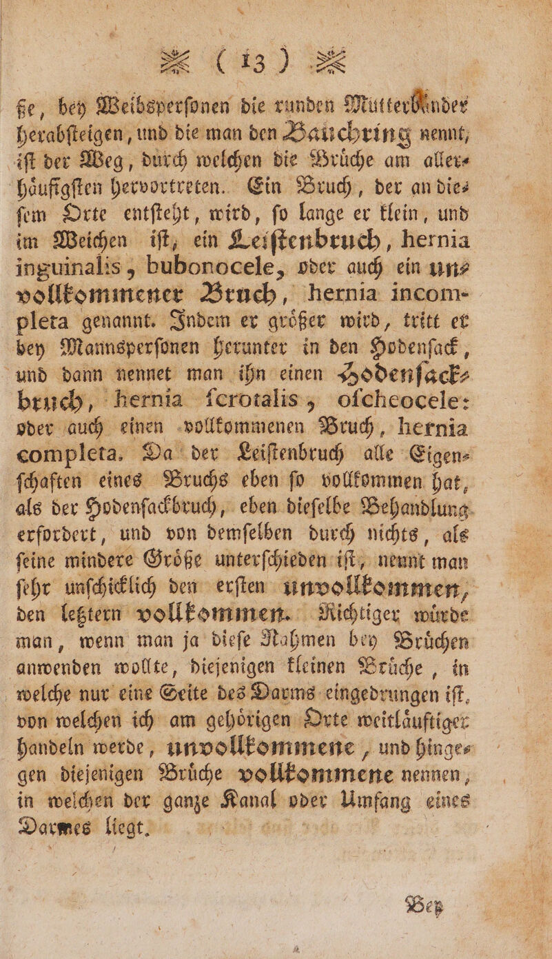 * x (13) ße, bey Weibsperſonen die runden Mutterblnder herabſteigen, und die man den Bauchrin g nennt, iſt der Weg, durch welchen die Brüche am aller⸗ haͤufigſten hervortreten. Ein Bruch, der an dies ſem Orte entſteht, wird, ſo lange er klein, und im Weichen iſt, ein Leiſtenbruch, hernia inguinalis, bubonocele, oder auch ein un? vollkommener Bruch, hernia incom- pleta genannt. Indem er groͤßer wird, tritt er bey Mannsperſonen herunter in den Hodenſack, und dann nennet man ihn einen Hodenſack⸗ bruch, hernia ſcrotalis, oſcheocele: oder auch einen vollkommenen Bruch, hernia completa. Da der Leiſtenbruch alle Eigen⸗ ſchaften eines Bruchs eben ſo vollkommen hat, als der Hodenſackbruch, eben dieſelbe Behandlung erfordert, und von demſelben durch nichts, als feine mindere Größe unterſchieden iſt, nennt man ſehr unſchicklich den erſten unvollkommen, den letztern vollkommen. Richtiger wurde man, wenn man ja dieſe Nahmen bey Bruͤchen anwenden wollte, diejenigen kleinen Bruͤche, in welche nur eine Seite des Darms eingedrungen iſt. von welchen ich am gehoͤrigen Orte weitlaͤuftiger handeln werde, un vollkommene, und hinge⸗ gen diejenigen Bruͤche vollkommene nennen, in welchen der ganze Kanal oder Umfang eines Darmes ligt; „ an. Beß