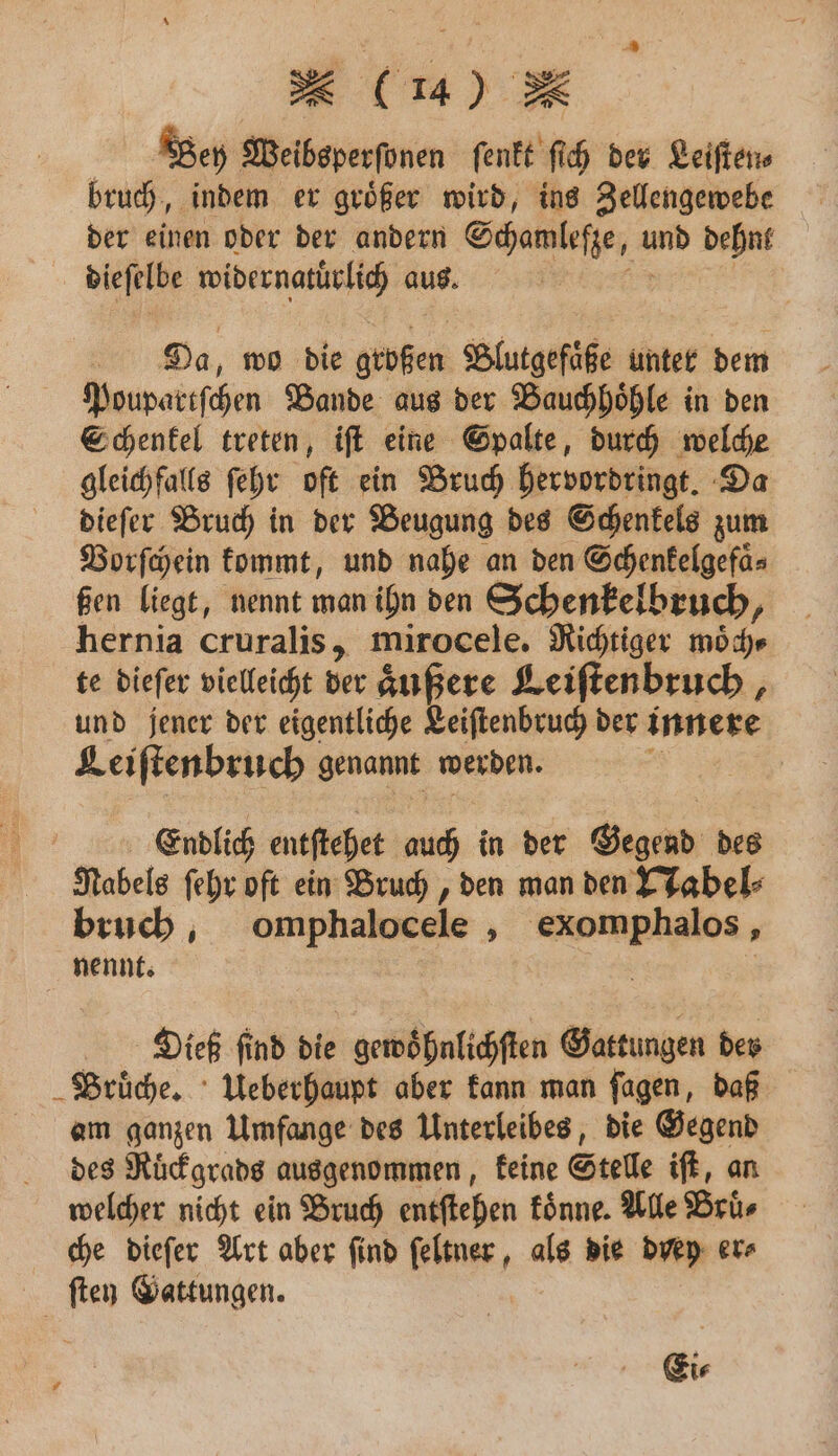 | Bey Weibsperſonen ſenkt ſich der Leiſten⸗ bruch, indem er groͤßer wird, ins Zellengewebe der einen oder der andern Schamleſze, und dehnt dieſelbe widernatürlich aus. | Da, wo die geben Blutgefaͤße unter dem Poupartſchen Bande aus der Bauchhoͤhle in den Schenkel treten, iſt eine Spalte, durch welche gleichfalls ſehr oft ein Bruch hervordringt. Da dieſer Bruch in der Beugung des Schenkels zum Vorſchein kommt, und nahe an den Schenkelgefaͤ⸗ Gen liegt, nennt man ihn den Schenkelbruch, hernia cruralis, mirocele. Richtiger moͤch⸗ te diefer vielleicht der äußere Keiftenbruch , und jener der eigentliche Leiſtenbruch der innere Leiſtenbruch genannt werden. Endlich entſtehet auch in der Gegend des Nabels ſehr oft ein Bruch, den man den Nabel⸗ bruch, omphalocele, exomphalos, nennt. | Diieß ſind die gewoͤhnlichſten Gattungen der Brüche, Ueberhaupt aber kann man ſagen, daß am ganzen Umfange des Unterleibes, die Gegend des Ruͤckgrads ausgenommen, keine Stelle iſt, an welcher nicht ein Bruch entſtehen koͤnne. Alle Bruͤ⸗ che dieſer Art aber find ſeltner, als die drey er⸗ ſten Gattungen. Ei⸗