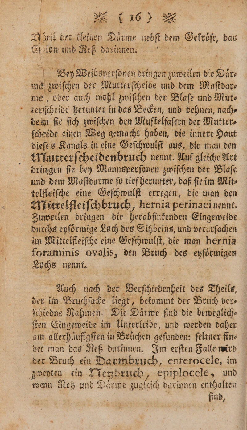 1 Abel der kleinen Daͤrme nebſt dem Gekroͤ, das Ei An und Netz darinne. 5 Bey Weibsperſonen dringen zuweilen die L Dies we 50 der Mutter ſcheide und dem Maſtdar⸗ me, oder auch wohl zwiſchen der Blaſe und Mut⸗ terſſcheide herunter in das Becken, und dehnen, nach⸗ deem fie ſich zwiſchen den Miufkelfafern der Mutter⸗ dieſes Kanals in eine Geſchwulſt aus, die man den Mutterſ⸗ cheidenbruch nennt. Auf gleiche Art dringen ſie bey Mannsperſonen zwiſchen der Blaſe und dem Maſtdarme ſo tief herunter, daß ſie im Mit⸗ telfleiſche eine Geſchwulſt erregen, die man den | Mlirtelfleiſchbruch, hernia perinaei nennt. Zuweilen dringen die herabſinkenden Eingeweide durchs eyfoͤrmige Loch des Sitzbeins, und verurſachen im Mittelfleiſche eine Geſchwulſt, die man hernia foraminis ovalis, den . des eyfoͤrmigen Lochs nennt. Auch nach der © Berſchedenhei des Theils, der im Bruchſacke liegt, bekommt der Bruch ver⸗ ſchiedne Nahmen. Die Daͤrme find die beweglich⸗ ſten Eingeweide im Unterleibe, und werden daher am allerhaͤufigſten in Brüchen ‚gefunden: feltner fin- det man das Meß darinnen. Im erſten Falle wird der Bruch ein Darmbruch, enterocele, im zweyten ein Nenbtuch, epiplocele, und wenn Res und Daͤrme Jagleich dar innen e enthalten ſind,