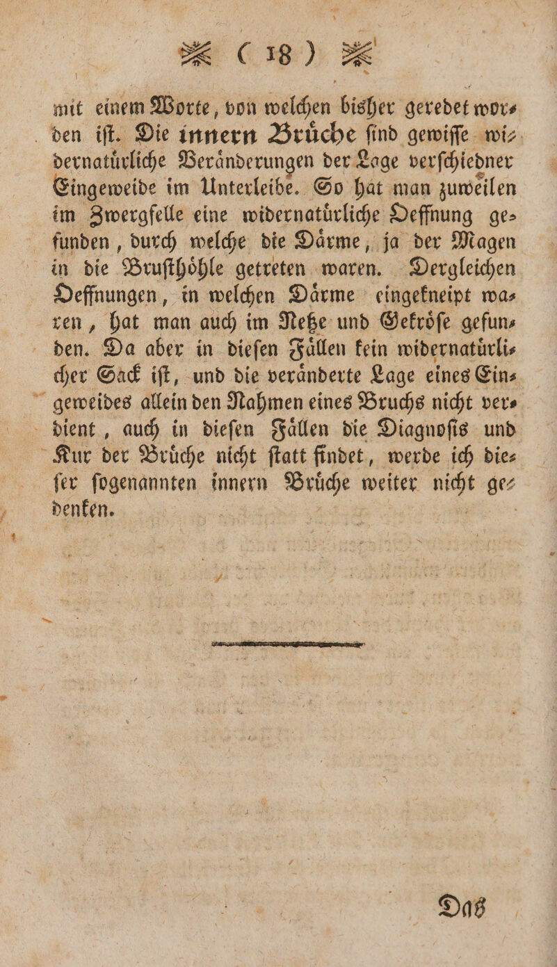mit einem Worte, von welchen bisher geredet wor⸗ den iſt. Die innern Bruͤche „find gewiſſe wi⸗ dernatuͤrliche ‚ Beränderungen der Lage verſchiedner ingeweide im Unterleibe. So hat man zuweilen im Zwergfelle eine widernatuͤrliche Oeffnung ge⸗ funden, durch welche die Daͤrme, ja der Magen in die Bruſthoͤhle getreten waren. Dergleichen Oeffnungen, in welchen Daͤrme eingekneipt wa⸗ ren, hat man auch im Netze und Gekroͤſe gefun⸗ den. Da aber in dieſen Fallen kein widernatuͤrli⸗ cher Sack iſt, und die veraͤnderte Lage eines Ein⸗ geweides allein den Nahmen eines Bruchs nicht ver⸗ dient, auch in dieſen Faͤllen die Diagnoſis und Kur der Bruͤche nicht ſtatt findet, werde ich die⸗ ſer ſogenannten innern Brüche weiter 18 ge⸗ W f Das
