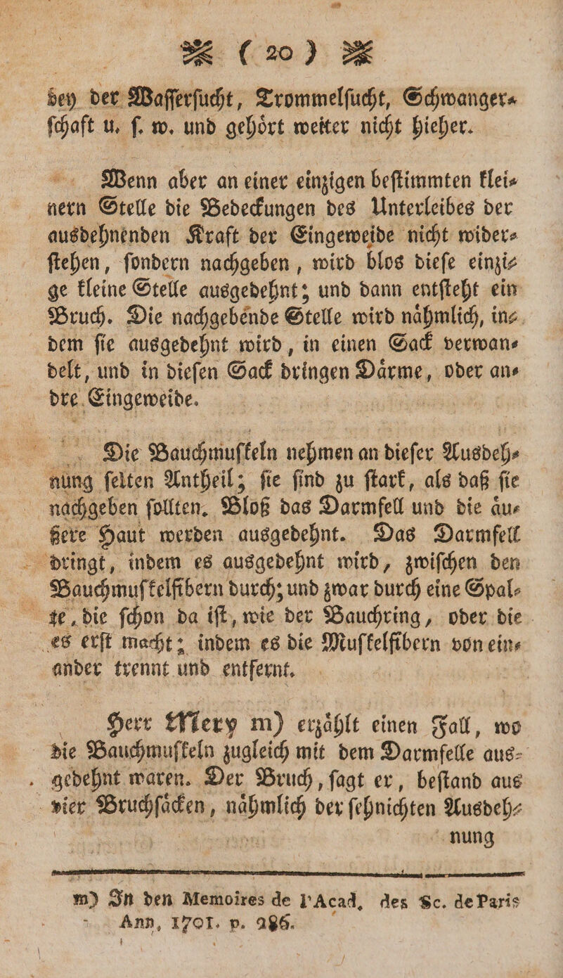 dey der Waſſerſucht, Trommelſucht, Schwanger⸗ ſchaft u. ſ. w. und gehört weiter nicht hieher. Wenn aber an einer einzigen beſtimmten klei⸗ nern Stelle die Bedeckungen des Unterleibes der ausdehnenden Kraft der Eingeweide nicht wider⸗ ſtehen, ſondern nachgeben, wird blos dieſe einzi⸗ ge kleine Stelle ausgedehnt; und dann entſteht ein Bruch. Die nachgebende Stelle wird naͤhmlich, in⸗ dem ſie ausgedehnt wird, in einen Sack verwan⸗ delt, und in dieſen Sack dringen Daͤrme, oder an⸗ dre. Eingeweide. Die Bauchmus keln nehmen an dieſer Ausdeh⸗ nüng ſelten Antheil; ſie ſind zu ſtark, als daß fie nachgeben ſollten. Bloß das Darmfell und die aͤu⸗ ßere Haut werden ausgedehnt. Das Darmfell dringt, indem es ausgedehnt wird, zwiſchen den Bauchmuſ kelfibern durch; und zwar durch eine Spal⸗ te die ſchon da iſt, wie der Bauchring, oder die es erſt macht; indem es die Muſkelfibern von ein⸗ ander trennt und entfernt. Herr eery m) erzählt einen Fall, wo die Bauchmuffeln zugleich mit dem Darmfelle aus⸗ gedehnt waren. Der Bruch, ſagt er, beſtand aus vier ed bis der ſchnichten Ausdeh⸗ nung m) In den Meworrd de Acad. des Sc. de Paris Ann, 1708 p. “ae: