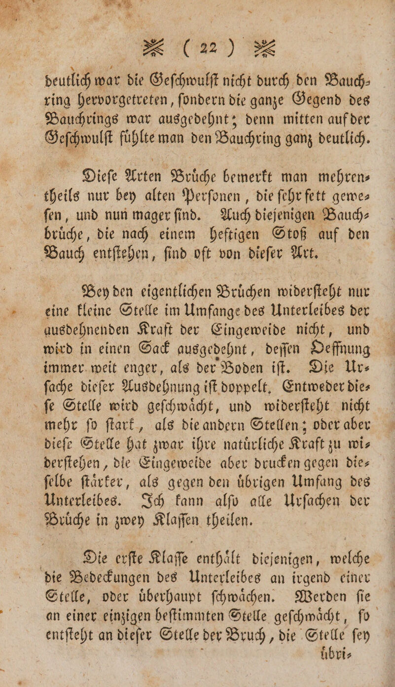deutlich war die Geſchwulſt nicht durch den Bauch⸗ ring hervorgetreten, ſondern die ganze Gegend des Bauchrings war ausgedehnt; denn mitten auf der A fuͤhlte man den Bauchring ganz deutlich. Dieſe Arten Brüche bemerkt man mehren; theils nur bey alten Perſonen, die fehr fett gewe⸗ fen, und nun mager ſind. Auch diejenigen Bauch⸗ bruͤche, die nach einem heftigen Stoß auf den Bauch entſtehen, ſind oft von dieſer Art. Bey den eigentlichen Bruͤchen widerſteht nur eine kleine Stelle im Umfange des Unterleibes der ausdehnenden Kraft der Eingeweide nicht, und wird in einen Sack ausgedehnt, deſſen Oeffnung immer weit enger, als der Boden iſt. Die Ur⸗ ſache dieſer Ausdehnung iſt doppelt. Entweder die⸗ ſe Stelle wird geſchwaͤcht, und widerſteht nicht mehr ſo ſtark, als die andern Stellen; oder aber dieſe Stelle hat zwar ihre natürliche Kraft zu wis derſtehen, die Eingeweide aber drucken gegen die— ſelbe ſtaͤrker, als gegen den uͤbrigen Umfang des Unterleibes. Ich kann alſo alle Urſachen der Brüche in zwey Klaſſen theilen. | Die erſte Klaſſe enthält diejenigen, welche die Bedeckungen des Unterleibes an irgend einer Stelle, oder uͤberhaupt ſchwaͤchen. Werden ſie an einer einzigen beſtimmten Stelle geſchwaͤcht, ſo entſteht an dieſer Stelle der Bruch, die Stelle ſey üb ri⸗