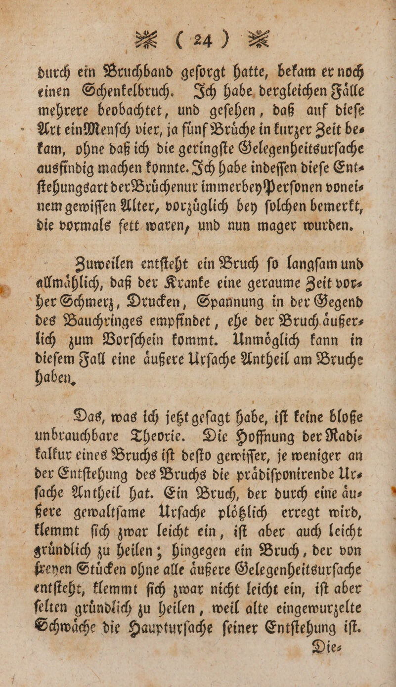 durch ein Bruchband geſorgt hatte, bekam er noch einen Schenkelbruch. Ich habe dergleichen Faͤlle mehrere beobachtet, und geſehen, daß auf dieſe Art ein Menſch vier, ja fünf Brüche in kurzer Zeit bes kam, ohne daß ich die geringſte Gelegenheitsurſache ausfindig machen konnte. Ich habe indeſſen dieſe Ent⸗ ſtehungsart der Bruͤchenur immerbeyſperſonen vonei⸗ nem gewiſſen Alter, vorzuͤglich bey ſolchen bemerkt, die vormals fett waren, und nun mager wurden. Zuweilen entſteht ein Bruch ſo langſam und allmaͤhlich, daß der Kranke eine geraume Zeit vor⸗ her Schmerz, Drucken, ene in der Gegend des Bauchringes empfindet, ehe der Bruch aͤußer⸗ lich zum Vorſchein kommt. Unmoͤglich kann in = Fall eine aͤußere Urſache Antheil am Bruce aben. Das, was ich jetzt geſagt habe, ift keine bloße unbrauchbare Theorie. Die Hoffnung der Radi⸗ kalkur eines Bruchs iſt deſto gewiſſer, je weniger an der Entſtehung des Bruchs die praͤdiſponirende Ur⸗ ſache Antheil hat. Ein Bruch, der durch eine aͤu⸗ ßere gewaltſame Urſache ploͤtzlich erregt wird, klemmt ſich zwar leicht ein, iſt aber auch leicht gruͤndlich zu heilen; hingegen ein Bruch, der von ſreyen Stuͤcken ohne alle aͤußere Gelegenheitsurſache ö entſteht, klemmt ſich zwar nicht leicht ein, iſt aber ſelten gründlich zu heilen, weil alte eingewurzelte Schwaͤche die Haupturſache ſeiner Entſtehung iſt. Die⸗