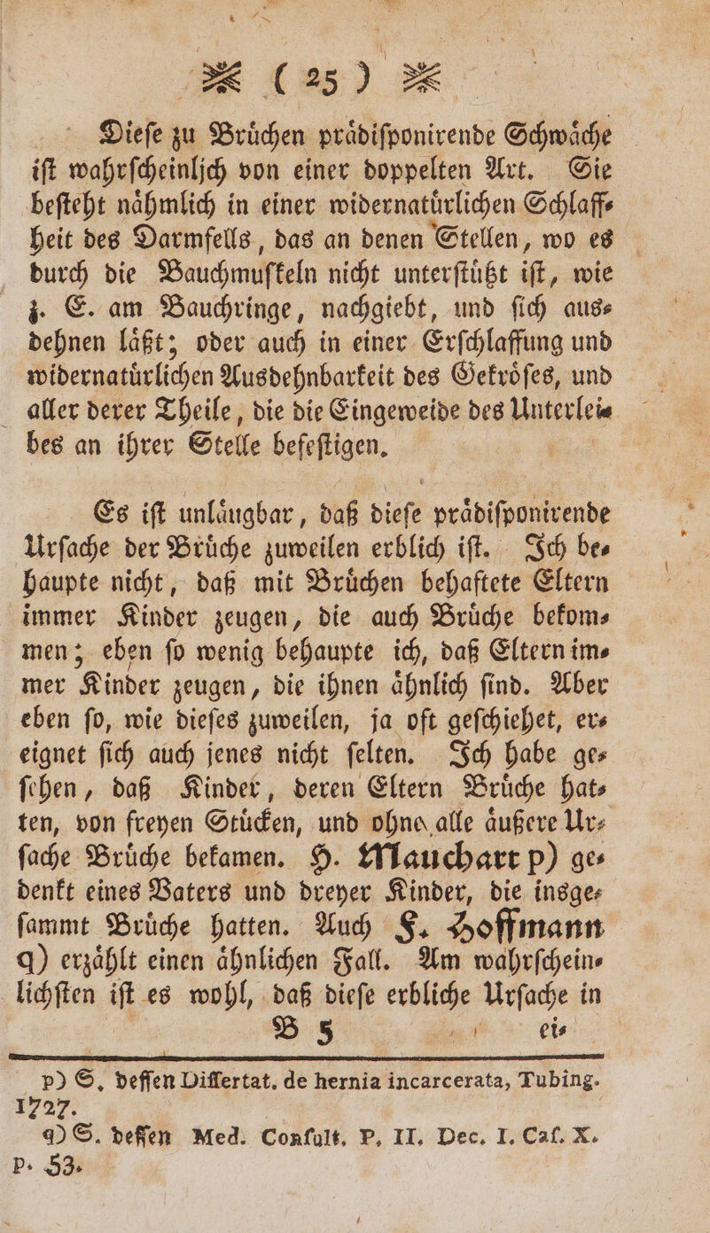 „ Dieſe zu Bruͤchen praͤdiſponirende Schwaͤche iſt wahrſcheinlich von einer doppelten Art. Sie beſteht naͤhmlich in einer widernatuͤrlichen Schlaff⸗ heit des Darmfells, das an denen Stellen, wo es durch die Bauchmuſkeln nicht unterſtuͤtzt if, wie z. E. am Bauchringe, nachgiebt, und ſich aus⸗ dehnen laͤßt; oder auch in einer Erſchlaffung und widernatürlichen Aus dehnbarkeit des Gekroͤſes, und aller derer Theile, die die Eingeweide des Kiterieie bes an ihrer Stelle befeſtigen. Es iſt unlaͤugbar, daß dieſe praͤdiſponirende Urſache der Bruͤche zuweilen erblich iſt. Ich bes haupte nicht, daß mit Bruͤchen behaftete Eltern Ban: Kinder zeugen, die auch Bruͤche bekom⸗ men; eben ſo wenig behaupte ich, daß Eltern im⸗ mer Kinder zeugen, die ihnen aͤhnlich ſind. Aber eben ſo, wie dieſes zuweilen, ja oft geſchiehet, er⸗ eignet ſich auch jenes nicht ſelten. Ich habe ges ſehen, daß Kinder, deren Eltern Bruͤche hat⸗ ten, von freyen Stuͤcken, und ohne alle aͤußere Ur⸗ ſache Bruͤche bekamen. H. Mauchart p) ge⸗ denkt eines Vaters und dreyer Kinder, die insge⸗ ſammt Brüche hatten. Auch F. Hoffmann q) erzählt einen ähnlichen Fall. Am wahrſchein⸗ lichſten it es wohl, daß dieſe erbliche Urſache in B 5 . ei⸗ . . . p p p) S. deſſen Differtat. de hernia incarcerata, Tubing- 1727. DS. deſſen Med. Conſult. P. II. Dec. I. Caſ. X. P. 53.