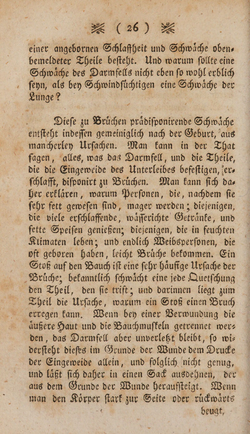 einer angebornen Schlaffheit und BE, obens bemeldeter Theile beſteht. Und warum ſollte eine Schwaͤche des Darmfells nicht eben ſo wohl erblich ſeyn, als bey Schwindſuͤchtigen eine Schwaͤche der 9 Dieſe zu Bruͤchen praͤdiſponirende Schwäche entſteht indeſſen gemeiniglich nach der Geburt, aus mancherley Urſachen. Man kann in der That ſagen, alles, was das Darmfell, und die Theile, die die Eingeweide des Unterleibes befeſtigen, er ſchlafft, diſponirt zu Bruͤchen. Man kann ſich da⸗ her erklaͤren, warum Perſonen, die, nachdem ſie | ſehr fett geweſen ſind, mager werden; diejenigen, die viele erſchlaffende, waͤſſerichte Getränke, und fette Speiſen genießen; diejenigen, die in feuchten Klimaten leben; und endlich Weibsperſonen, die oft geboren haben, leicht Bruͤche bekommen. Ein Stoß auf den Bauch iſt eine ſehr haͤufige Urſache der Bruͤche; bekanntlich ſchwaͤcht eine jede Quetſchung den Theil, den ſie trift; und darinnen liegt zum Theil die Urſache, warum ein Stoß einen Bruch erregen kann. Wenn bey einer Verwundung die aͤußere Haut und die Bauchmuffeln getrennet wer; den, das Darmfell aber unverletzt bleibt, ſo wi— derſteht dieſes im Grunde der Wunde dem Drucke der Eingeweide allein, und folglich nicht genug, und laͤßt ſich daher in einen Sack ausdehnen, der aus dem Grunde der Wunde heraufſteigt. Wenn man den e ſtark zur Seite oder ruͤckwaͤrts beugt,