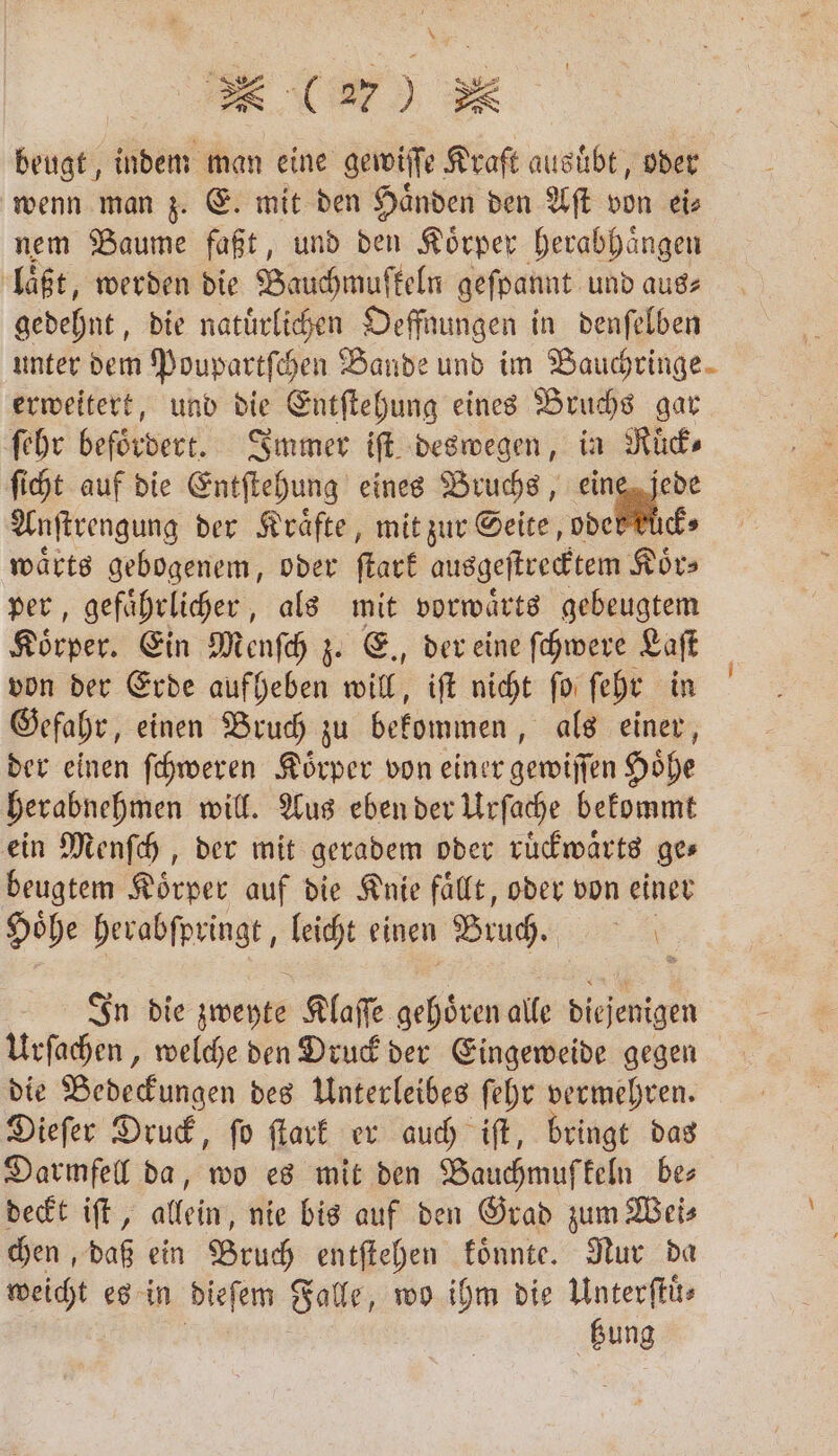 * (270 25 beugt, indem man eine gewiſſe Kraft ausuͤbt, oder wenn man z. E. mit den Haͤnden den Aſt von ei⸗ nem Baume faßt, und den Koͤrper herabhaͤngen laͤßt, werden die Bauchmufſkeln geſpannt und aus⸗ gedehnt, die natürlichen Oeffnungen in denſelben unter dem Poupartſchen Bande und im Bauchringe- erweitert, und die Entſtehung eines Bruchs gar ſehr befördert. Immer iſt deswegen, in Ruͤck⸗ ſicht auf die Entſtehung eines Bruchs, eine jede Anſtrengung der Kräfte, mit zur Seite, oder kück⸗ waͤrts gebogenem, oder ſtark ausgeſtrecktem Koͤr⸗ per, gefaͤhrlicher, als mit vorwaͤrts gebeugtem Körper. Ein Menſch z. E., der eine ſchwere Laſt von der Erde aufheben will, iſt nicht ſo ſehr in Gefahr, einen Bruch zu bekommen, als einer, der einen ſchweren Koͤrper von einer gewiſſen Hoͤhe herabnehmen will. Aus eben der Urſache bekommt ein Menſch, der mit geradem oder ruͤckwaͤrts ges beugtem Vörpet auf die Knie faͤllt, oder von einer Höhe herabſpringt, leicht einen Bruch. In die zweyte Klaſſe BO alle diejenigen Urſachen, welche den Druck der Eingeweide gegen die Bedeckungen des Unterleibes ſehr vermehren. Dieſer Druck, ſo ſtark er auch iſt, bringt das Darmfell da, wo es mit den Bauchmufkeln bes deckt iſt, allein, nie bis auf den Grad zum Wei⸗ chen, daß ein Bruch entſtehen koͤnnte. Nur da weicht es in dieſem Falle, wo ihm die Unterſtüͤ— bung