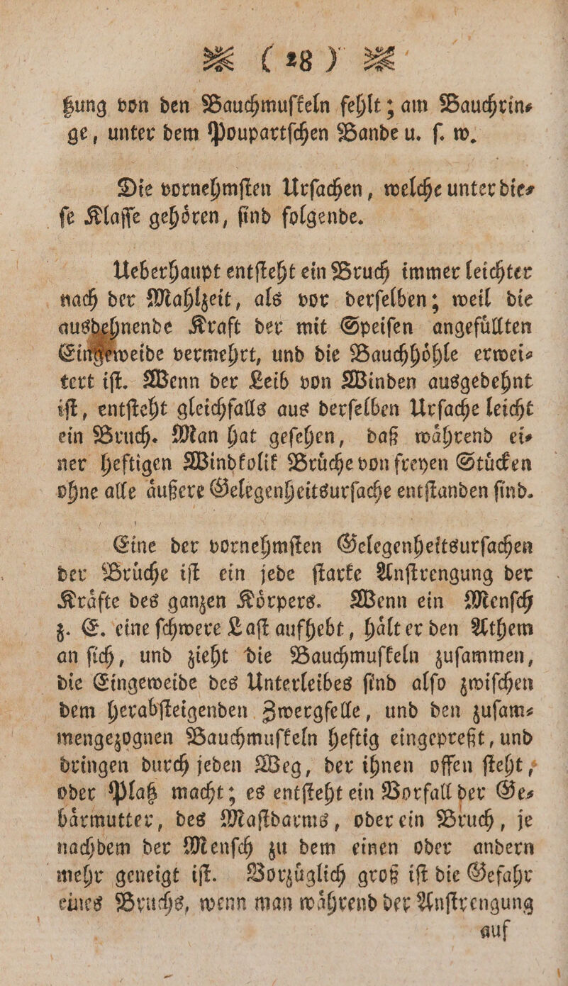 Bea) tzung von den Bauchmuſkeln fehlt; am Bauchrin⸗ ge, unter dem Poupartſchen Bande u. ſ. w. Die vornehmſten Urſachen, welche unter dies ſe Klaſſe gehören, find folgende. Ueberhaupt entſteht ein Bruch immer leichter nach der Mahlzeit, als vor derſelben; weil die 5 Ve Kraft der mit Speiſen angefüllten Eingeweide vermehrt, und die Bauchhoͤhle erwei⸗ tert iſt. Wenn der Leib von Winden ausgedehnt iſt, entſteht gleichfalls aus derſelben Urſache leicht ein Bruch. Man hat geſehen, daß waͤhrend ei⸗ ner heftigen Windkolik Bruͤche von freyen Stuͤcken ohne alle aͤußere Gelegenheitsurſache entſtanden ſind. Eine der vornehmſten Gelegenheitsurſachen der Brüche iſt ein jede ſtarke Anſtrengung der Kraͤfte des ganzen Koͤrpers. Wenn ein Menſch z. E. eine ſchwere Laſt aufhebt, haͤlt er den Athem an ſich, und zieht die Bauchmuſkeln zuſammen, die Eingeweide des Unterleibes ſind alſo zwiſchen dem herabſteigenden Zwergfelle, und den zuſam⸗ mengezognen Bauchmuſfkeln heftig eingepreßt, und dringen durch jeden Weg, der ihnen offen ſteht, oder Platz macht; es entſteht ein Vorfall der Ge⸗ baͤrmutter, des Maſtdarms, oder ein Bruch, je nachdem der Menſch zu dem einen oder andern mehr geneigt iſt. Vorzuͤglich groß iſt die Gefahr eines Bruchs, wenn man waͤhrend der Anſtrengung | auf
