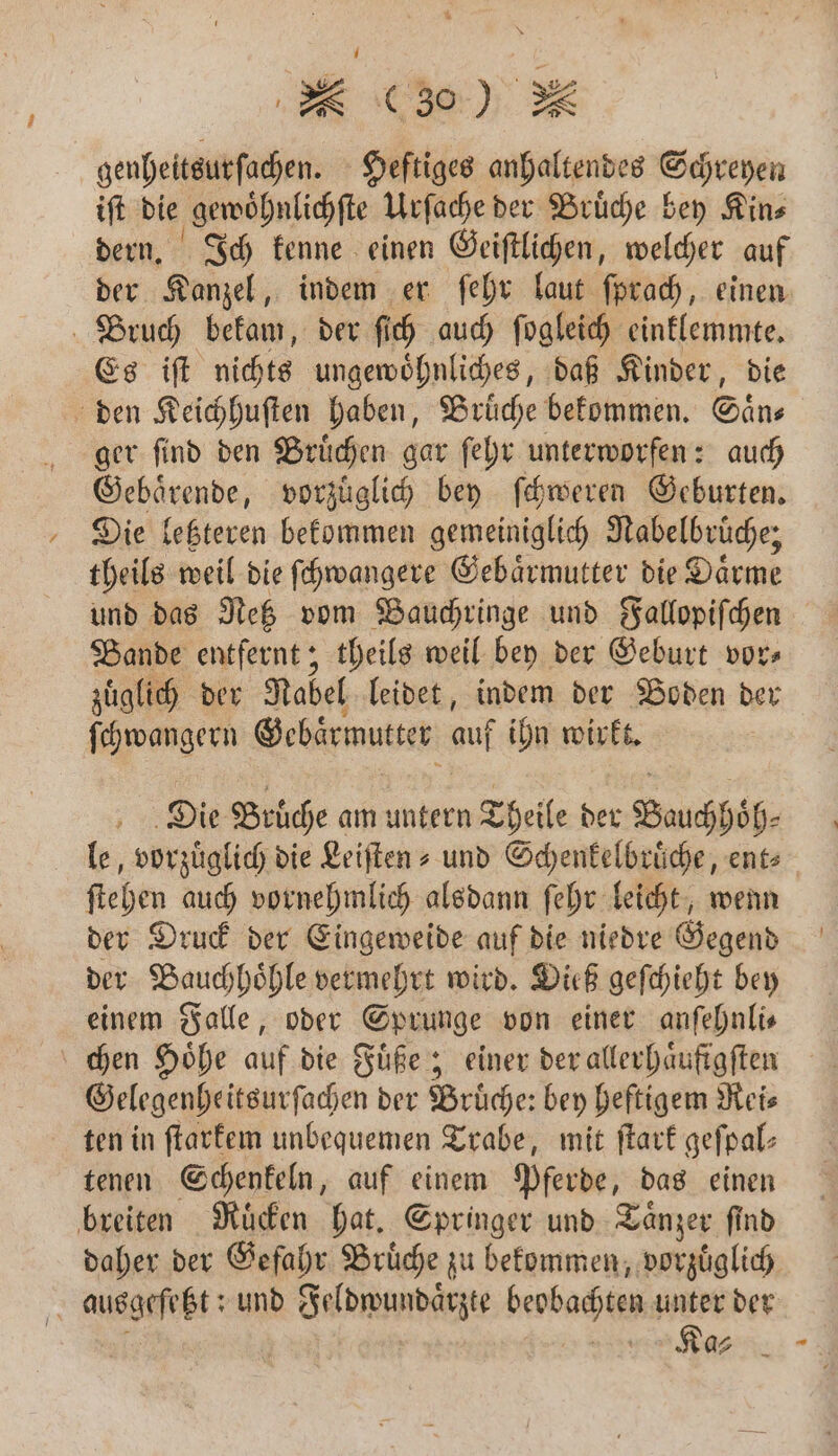 genheitsurſachen. Heftiges anhaltendes Schreyen iſt die gewoͤhnlichſte Urſache der Bruͤche bey Kin⸗ dern. Ich kenne einen Geiſtlichen, welcher auf der Kanzel, indem er ſehr laut ſprach, einen Bruch bekam, der ſich auch ſogleich einklemmte. Es iſt nichts ungewoͤhnliches, daß Kinder, die den Keichhuſten haben, Bruͤche bekommen. Saͤn⸗ ger ſind den Bruͤchen gar ſehr unterworfen: auch Gebaͤrende, vorzuͤglich bey ſchweren Geburten. Die letzteren bekommen gemeiniglich Nabelbrüche; theils weil die ſchwangere Gebaͤrmutter die Därme und das Netz vom Bauchringe und Fallopiſchen Bande entfernt; theils weil bey der Geburt vor⸗ zuͤglich der Nabel leidet, indem der Boden der ſchwangern Gebärmutter uf ihn wirkt. | Die Brüche am untern Theile der Bauch höh⸗ le, vorzuͤglich die Leiſten⸗ und Schenkelbruͤche, ent⸗ ſtehen auch vornehmlich alsdann ſehr leicht, wenn der Druck der Eingeweide auf die niedre Gegend der Bauchhoͤhle vermehrt wird. Dieß geſchieht bey einem Falle, oder Sprunge von einer anfehnlis chen Hoͤhe auf die Fuͤße; einer der allerhaͤufigſten Gelegenheitsurſachen der Brüche: bey heftigem Reis ten in ſtarkem unbequemen Trabe, mit ſtark geſpal⸗ tenen Schenkeln, auf einem Phe das einen breiten Nüden hat. Springer und Taͤnzer find daher der Gefahr Bruͤche zu bekommen, vorzuͤglich i auger; und DH IR beobachten unter der Ka⸗