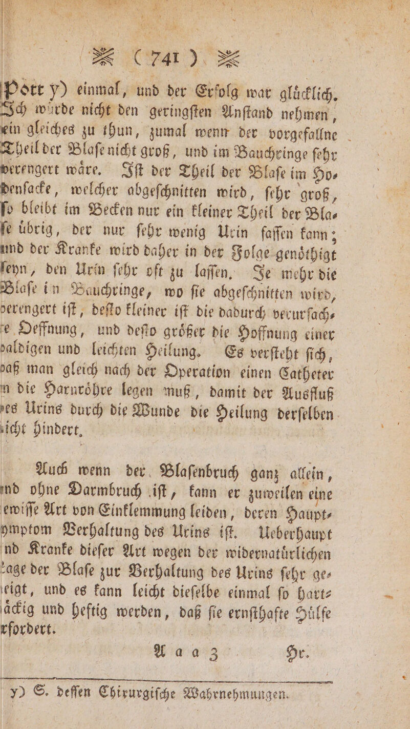 EFF | Pott y) einmal, und der Erfolg war gluͤcklich. Ich würde nicht den geringſten Anſtand nehmen, ein gleiches zu thun, zumal wenn der vorgefallne Theil der Blaſe nicht groß, und im Bauchringe ſehr verengert waͤre. Iſt der Theil der Blaſe im Ho⸗ denſacke, welcher abgeſchnitten wird, ſehr groß, ſo bleibt im Becken nur ein kleiner Theil der Bla⸗ fe übrig, der nur ſehr wenig Urin faſſen kann; und der Kranke wird daher in der Folge genoͤthigt ſeyn, den Urin ſehr oft zu laſſen. Je mehr die Blaſe in Bauchringe, wo fie abgeſchnitten wird, derengert iſt, deſto kleiner iſt die dadurch verurſach⸗ e Oeffnung, und deſſo größer die Hoffnung einer zaldigen und leichten Heilung. Es verſteht ſich, daß man gleich nach der Operation einen Catheter n die Harnroͤhre legen muß, damit der Ausfluß zes Urins durch die Wunde die Heilung derſelben icht hindert. A | Auch wenn der Blaſenbruch ganz allein, ind ohne Darmbruch iſt, kann er zuweilen eine ewiſſe Art von Einklemmung leiden, deren Haupt⸗ ymptom Verhaltung des Urins iſt. Ueberhaupt nd Kranke dieſer Art wegen der widernatuͤrlichen age der Blaſe zur Berhaltung des Urins ſehr ges ſeigt, und es kann leicht dieſelbe einmal fo hart⸗ aͤckig und heftig werden, daß fie ernſthafte Hüffe rfordert. | Wins. Hr. EEE y) S. deſſen Chirurgiſche Wahrnehmungen.