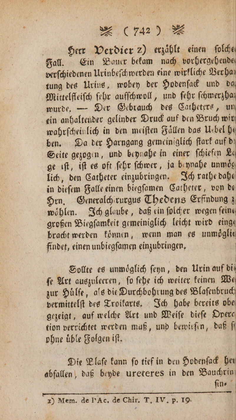 | Herr Verdier 2) erzähle einen ſolche⸗ Fall. Ein Bauer bekam nach vorhergehende, verſchiedenen Urinbeſchwerden eine wirkliche Verha⸗ tung des Urins, wobey der Hodenſack und daß Mittelfleiſch ſehr aufſchwoll, und ſehr ſchmerzha⸗ wurde. — Der Gebrauch des Catheters, un ein anhaltender gelinder Druck auf den Bruch wir wahrſchein lich in den meiſten Fallen das Uebel he ben. Da der Harngang gemeiniglich ſtark auf dz Seite gezogen, und beynahe in einer ſchiefen Le ge iſt, iſt es oft ſehr ſchwer, ja beynahe unmoͤg lich, den Catheter einzubringen. Ich rathe dahe in dieſem Falle einen biegſamen Catheter, von dt Hrn, Generalch rurgus Thedens Erfindung z wöhlen. Ich glaube, daß ein ſolcher wegen feine großen Biegſamkeit gemeiniglich leicht wird eing⸗ bracht werden konnen, wenn man es unmoͤglie findet, einen unbiegſamen einzubringen. | Sollte es unmöglich ſeyn, den Urin auf di fe Art auszuleeren, fo ſehe ich weiter keinen We zur Huͤlſe, als die Ourchbohrung des Blaſenbruch vermittelſt des Troikarts. Ich habe bereits obe gezeigt, auf welche Art und Weiſe dieſe Opere tion verrichtet werden muß, und bewirfin, daß fi ohne uͤble Folgen iſt. E Die Plaſe kann fo tief in deu Hodenſack her abfallen, daß beyde ureteres in den Bauchrin, 98 ſin⸗ 2) Mem. de l'Ac. de Chir. T. IV. p. 19