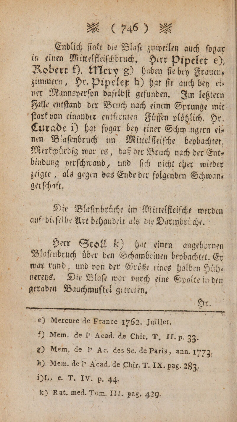 * Endlich ſinkt die Blaſe zuweilen auch ſogar in einen Mittelfleiſchbruch. Herr Pipelet e), Bobert f), Mery g) hoben fie iR Frauen, zimmern, Hr. Pipeler h) hat fie auch bey ei⸗ ner Manneperſon daſelbſt gefunden. Im letztern Falle entſtand der Bruch nach einem Sprunge mit ſtark von einander entfernten Fuͤffen plötzlich. Hr. Curade i) hat ſogar bey einer Schmwingern eis nen Blaſenbruch im Mittelfleiſche beobachtet, Merkwürdig war es, daß der Bruch nach der Ent⸗ bindung verſchwand, und fie nicht eher wieder zeigte, als gegen das Ende der folgenden Schwan, | gerſchaft. Die Blafinbräche im Miittelffeifche werden auf duſſbe Art behandelt t als die Darmbrüche. Herr Stoll k) hat einen angebornen Blaſenbruch über den Schambeinen beobachtet. Er | war rund, und von der Größe eines halben Huͤh⸗ nereys. Die Blaſe war durch eine Spalte i in den geraden Bauchmuſfkel getreten. 80 Mem. de I’ Ac. des Sc. de Paris, ann. 1773: h) Mem. del’ Acad. de Chir, T. IX. pag. 283. 1)L. c. T. IV. p. 44. | | k) Rat, med. Tom. III. pag. 429.