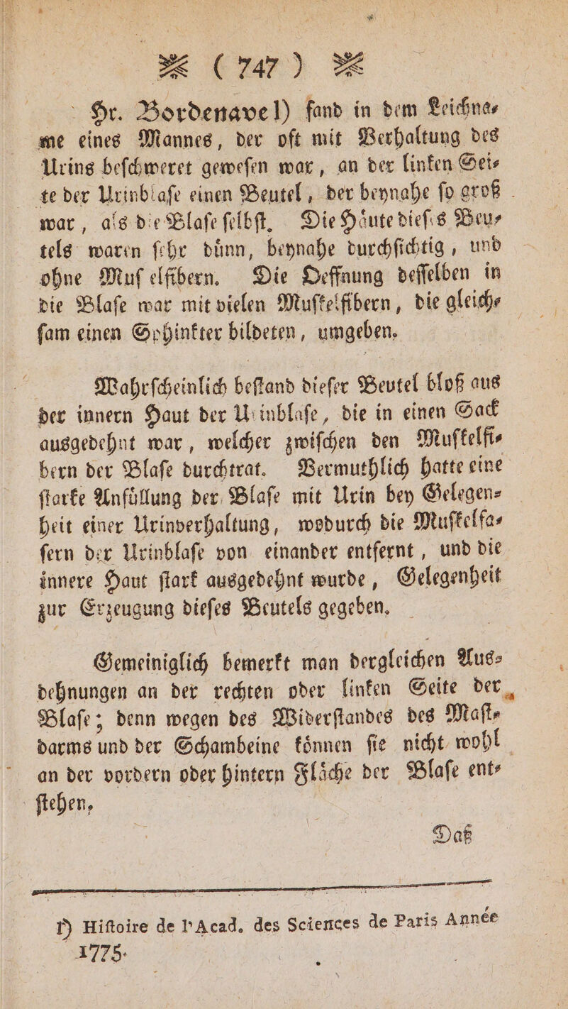 x (707) & Hr. Bordenavel) fand in dem Leichna⸗ me eines Mannes, der oft mit Verhaltung des Urins beſchweret geweſen war, an der linken Gets te der Urinblaſe einen Beutel, der beynahe fo groß war, als die Blaſe ſelbſt. Die Hoͤute dieſes Beu⸗ tels waren ſehr duͤnn, beynahe durchſichtig, und ohne Muſ elfibern. Die Oeffnung deſſelben in die Blaſe war mit vielen Muſkelfibern, die gleiche ſam einen Sohinkter bildeten, umgeben. | Wahrſcheinlich beſtand dieſer Beutel bloß aus der innern Haut der Ul inblaſe, die in einen Sack ausgedehnt war, welcher zwiſchen den Muſkelfi⸗ bern der Blaſe durchtrat. Vermuthlich hatte eine ſtarke Anföllung der Blaſe mit Urin bey Gelegen- heit einer Urinverhaltung, wodurch die Muſkelfa⸗ fern der Urinblaſe von einander entfernt, und die innere Haut ſtark ausgedehnt wurde, Gelegenheit zur Erzeugung dieſes Beutels gegeben. Gemeiniglich bemerkt man dergleichen Aus⸗ dehnungen an der rechten oder linken Seite der Blaſe; denn wegen des Widerſtandes des Mafte darms und der Gchambeine können fie nicht wohl an der vordern oder hintern Fläche der Blaſe ent— 1) Hiftoire de PA cad. des Sciences de Paris Année 1778.