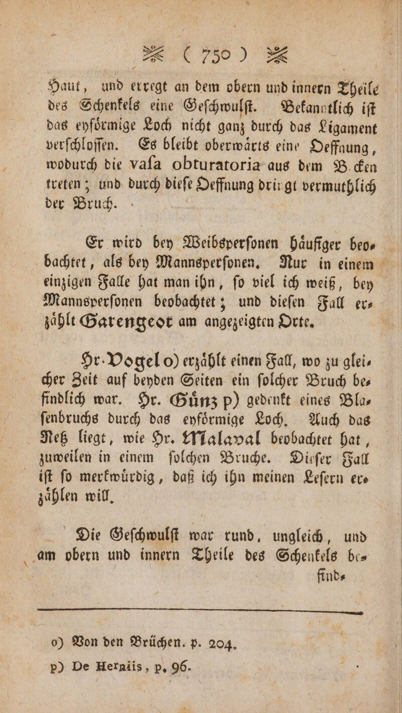 Haut, und erregt an dem obern und innern Theile des Schenkels eine Geſchwulſt. Bekanntlich iſt das eyfoͤrmige Loch nicht ganz durch das Ligament verſchloſſen. Es bleibt oberwaͤrts eine Oeffaung, wodurch die vaſa obturatoria aus dem Becken treten; und durch dieſe Oeffnung dringt vermuthlich der Bruch. | Er wird bey Weibsperſonen häufiger beo⸗ bachtet, als bey Mannsperſonen. Nur in einem einzigen Falle hat man ihn, ſo viel ich weiß, bey Mannsperſonen beobachtet; und dieſen Fall er⸗ | zähle Garengeot am angezeigten Orte. 2 Hr. Vogel o) erzählt einen Fall, wo zu gleis cher Zeit auf beyden Seiten ein ſolcher Bruch bes findlich war. Hr. Guͤnz p) gedenkt eines Bla, ſenbruchs durch das eyfoͤrmige Loch. Auch das Netz liegt, wie Hr. Malaval beobachtet hat, zuweilen in einem ſolchen Bruche. Dieſer Fall iſt fo merkwürdig, daß ich ihn meinen Leſern er— zählen will. Die Geſchwulſt war rund, ungleich, und am obern und innern Theile des Schenkels be- find⸗ —ͤ 0 ³ A 1 ee DE o) Von den Brüchen. p. 204. g p) De Herniis, p. 96.