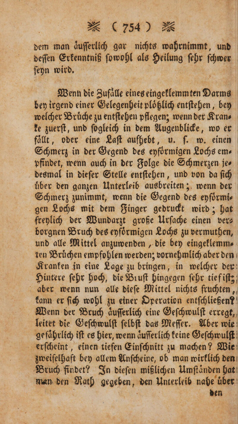 dem man äufferlich gar nichts wahrnimmt, und deſſen Erkenntniß ſowohl als Heilung ſehr ſchwer ſeyn wird. a 8 Wenn die Sufide: eines eingeklemmten Darms bey irgend einer Gelegenheit ploͤtzlich entſtehen, bey welcher Bruͤche zu entſtehen pflegen; wenn der Kran⸗ ke zuerſt, und ſogleich in dem Augenblicke, wo er fallt, oder eine Laſt aufhebt, u. ſ. w. einen Schmerz in der Gegend des eyfoͤrmigen Lochs em⸗ pfindet, wenn auch in der Folge die Schmerzen je⸗ desmal in dieſer Stelle entſtehen, und von da ſich uͤber den ganzen Unterleib ausbreiten; wenn der Schmerz zunimmt, wenn die Gegend des eyfoͤrmi⸗ gen Lochs mit dem Finger gedruckt wird; hat freylich der Wundarzt große Urſache inen ver⸗ borgnen Bruch des eyfoͤrmigen Lochs zu vermuthen, und alle Mittel anzuwenden, die bey eingeklemm⸗ ten Bruͤchen empfohlen werden; vornehmlich aber den Kranken in eine Lage zu bringen, in welcher der Hintere ſehr hoch, die Bruſt hingegen ſehr tief iſtz; aber wenn nun alle dieſe Mittel nichts fruchten, kann er ſich wohl zu einer Operation entfchließen?' Wenn der Bruch aͤuſſerlich eine Geſchwulſt erregt, leitet die Geſchwulſt ſelbſt das Meſſer. Aber wie gefährlich iſt es hier, wenn aͤuſſerlich keine Geſchwulſt erſcheint, einen tiefen Einſchnitt zu machen? Wie zweifelhaft bey allem Anſcheine, ob man wirklich den Bruch findet? In dieſen mißlichen Umſtänden hat man den Math gegeben, den Unterleib nahe uͤber den
