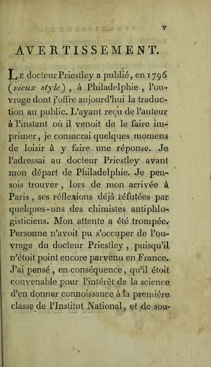 V AVERTISSEMENT. L E docteur Priestley a publié, en 179 6 ( vieux style) , à Philadelphie , l’ou- vrage dont j’offre aujourd’hui la traduc- tion au public. L’ayant reçu de l’auteur à l’instant où il venoit de le faire im- primer, je consacrai quelques momens de loisir à y faire une réponse. Je l’adressai au docteur Priestley avant mon départ de Philadelphie. Je pen- sois trouver , lors de mon arrivée à Paris , ses réflexions déjà réfutées par quelques-uns des chimistes antiphio- gisticiens. Mon attente a été trompée.- Personne n’avoit pu s’occuper de l’ou- vrage du docteur Priestley , puisqu’il n’étoit point encore parvenu en France. J’ai pensé , en conséquence, qu’il étoit convenable pour l’intérêt de ]a science d’en donner connoissance à la première classe de l’Institut National, et de sou- N