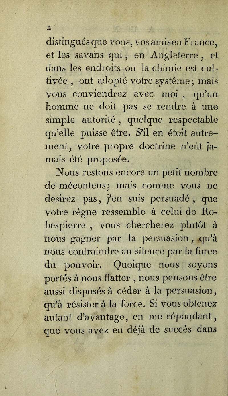 distingués que vous, vos amis en France, et les savans qui, en Angleterre , et dans les endroits où la chimie est cul- tivée , ont adopté votre système; mais vous conviendrez avec moi , qu’un homme ne doit pas se rendre à une simple autorité, quelque respectable qu’elle puisse être. S’il en était autre- ment, votre propre doctrine n’eùt ja- mais été proposée. Nous restons encore un petit nombre de mécontens; mais comme vous ne desirez pas, j’en suis persuadé , que votre règne ressemble à celui de Ro- bespierre , vous chercherez plutôt à nous gagner par la persuasion, qu’à nous contraindre au silence par la force du pouvoir. Quoique nous soyons portés à nous flatter , nous pensons être aussi disposés à céder à la persuasion, qu’à résister à la force. Si vous obtenez autant d’avantage, en me répondant, que vous avez eu déjà de succès dans