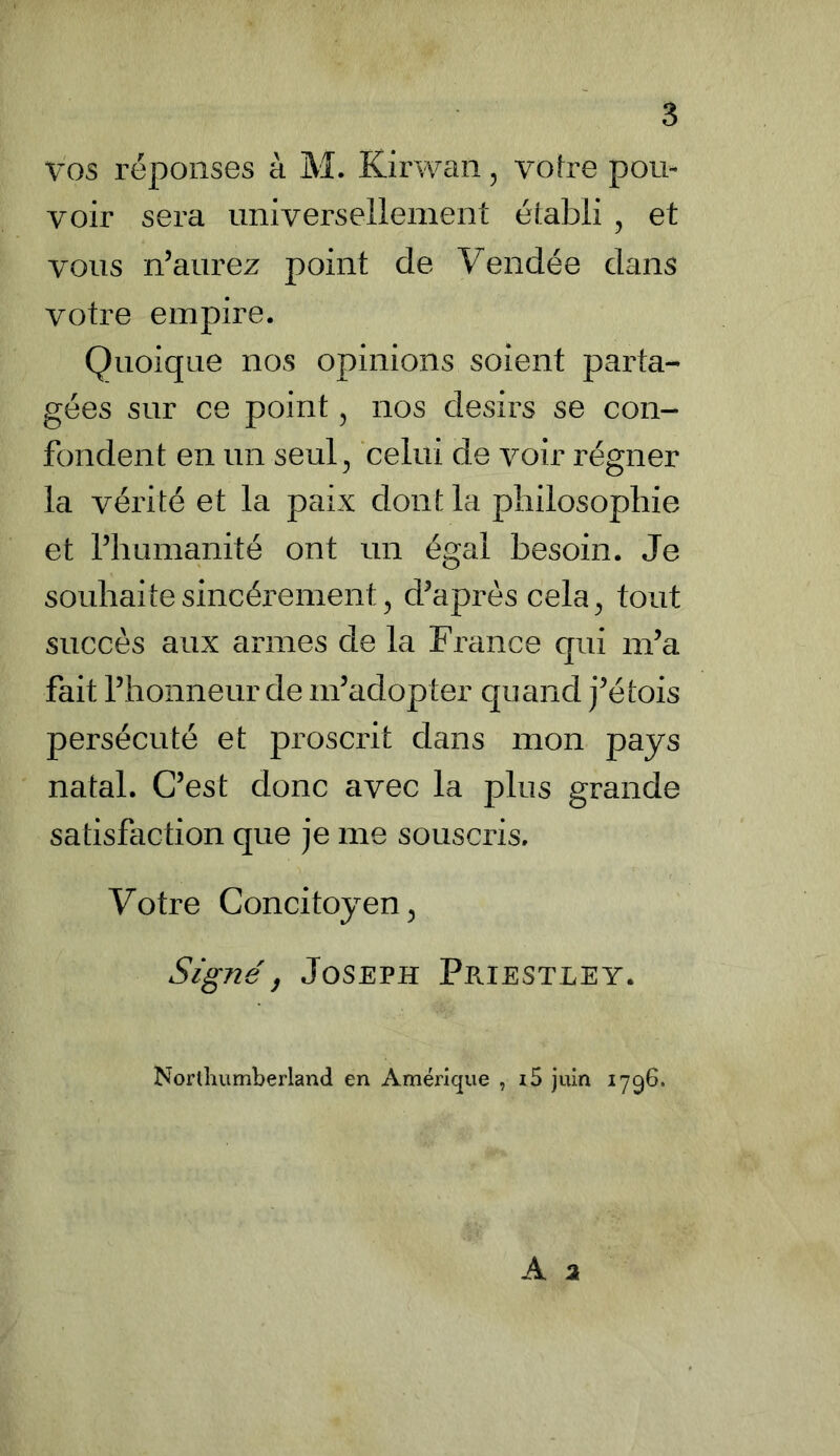 vos réponses à M. Kirwan, votre pou- voir sera universellement établi , et vous n’aurez point de Vendée dans votre empire. Quoique nos opinions soient parta- gées sur ce point , nos désirs se con- fondent en un seul, celui de voir régner la vérité et la paix dont la philosophie et l’humanité ont un égal besoin. Je souhaite sincèrement, d’après cela, tout succès aux armes de la France qui m’a fait l’honneur de m’adopter quand j’étois persécuté et proscrit dans mon pays natal. C’est donc avec la plus grande satisfaction que je me souscris. Votre Concitoyen, Signé, Joseph Priestley. Northumberland en Amérique , i5 juin 1796.