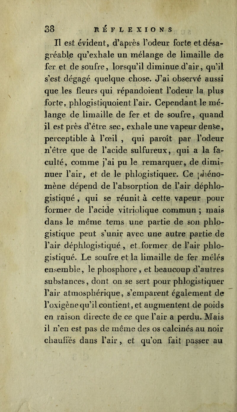 Il est évident, d’après l’odeur forte et désa- gréable qu’exhale un mélange de limaille de fer et de soufre, lorsqu’il diminue d’air, qu’il s’est dégagé quelque chose. J’ai observé aussi que les fleurs qui répandoient l’odeur la plus forte, phlogistiquoient l’air. Cependant le mé- lange de limaille de fer et de soufre, quand il est près d’être sec, exhale une vapeur den$e, perceptible à l’œil , qui paroît par l’odeur n’être que de l’acide sulfureux, qui a la fa- culté, comme j’ai pu le remarquer, de dimL nuer l’air, et de le phlogistiquer. Ce phéno- mène dépend de l’absorption de l’air déphlo- gistiqué , qui se réunit à cette vapeur pour former de l’acide vitriolique commun ; mais dans le même tems une partie de son phlo- gistique peut s’unir avec une autre partie de l’air déphlogistiqué , et former de l’air phlo- gistiqué. Le soufre et la limaille de fer mêlés ensemble, le phosphore, et beaucoup d’autres substances, dont on se sert pour phlogistiquer l’air atmosphérique, s’emparent également de l’oxigène qu’il contient, et augmentent de poids en raison directe de ce que l’air a perdu. Mais il n’en est pas de même des os calcinés au noir chauffés dans l’air, et qu’on fait passer au