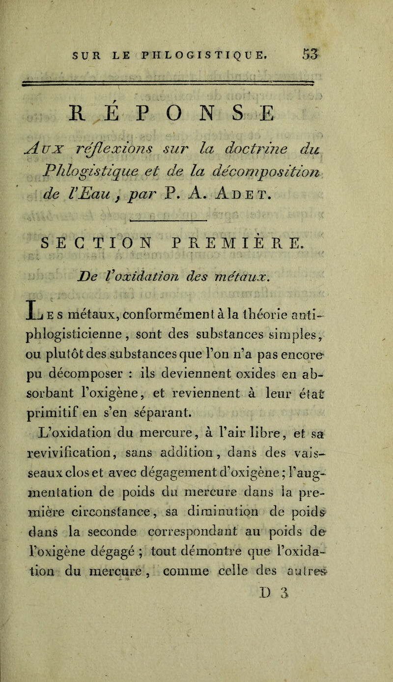 RÉPONSE yi ux réflexions sur la doctrine du Phlogis tique et de la décomposition de VEau, par P. A. Ad et. SECTION PREMIÈRE. De Voxidation des métaux. Les métaux, conformément à la théorie anti- phlogisticienne, sont des substances simples, ou plutôt des substances que l’on n’a pas encore pu décomposer : ils deviennent oxides en ab- sorbant l’oxigène, et reviennent à leur état primitif en s’en séparant. L’oxidation du mercure, à l’air libre, et sa revivification, sans addition, dans des vais- seaux clos et avec dégagement d’oxigène ; l’aug- mentation de poids du mercure dans la pre- mière circonstance, sa diminution de poids dans la seconde correspondant au poids de l’oxigène dégagé ; tout démontre que l’oxida- tion du mercure , comme celle des autres D a