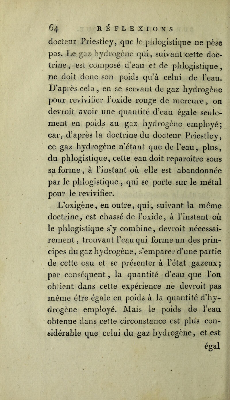 docteur Priestley, que le phlogistique ne pèse pas. Le gaz hydrogène qui, suivant cette doc- trine, est composé d'eau et de phlogistique, ne doit donc son poids qu'à celui de l’eau. D’après cela , en se servant de gaz hydrogène pour revivifier l’oxide rouge de mercure, on devroit avoir une quantité d’eau égale seule- ment en poids au gaz hydrogène employé; car, d’après la doctrine du docteur Priestley, ce gaz hydrogène n’étant que de l’eau, plus, du phlogistique, cette eau doit reparoître sous sa forme, à l’instant où elle est abandonnée par le phlogistique, qui se porte sur le métal pour le revivifier. L’oxigène, en outre, qui, suivant la même doctrine, est chassé de l’oxide, à l’instant où le phlogistique s’y combine, devroit nécessai- rement, trouvant l’eau qui forme un des prin- cipes du gaz hydrogène, s’emparer d’une partie de cette eau et se présenter à l’état gazeux; par conséquent, la quantité d’eau que l’on obfient dans cette expérience ne devroit pas même être égale en poids à la quantité d’hy- drogène employé. Mais le poids de l’eau obtenue dans cette circonstance est plus con- sidérable que celui du gaz hydrogène, et est