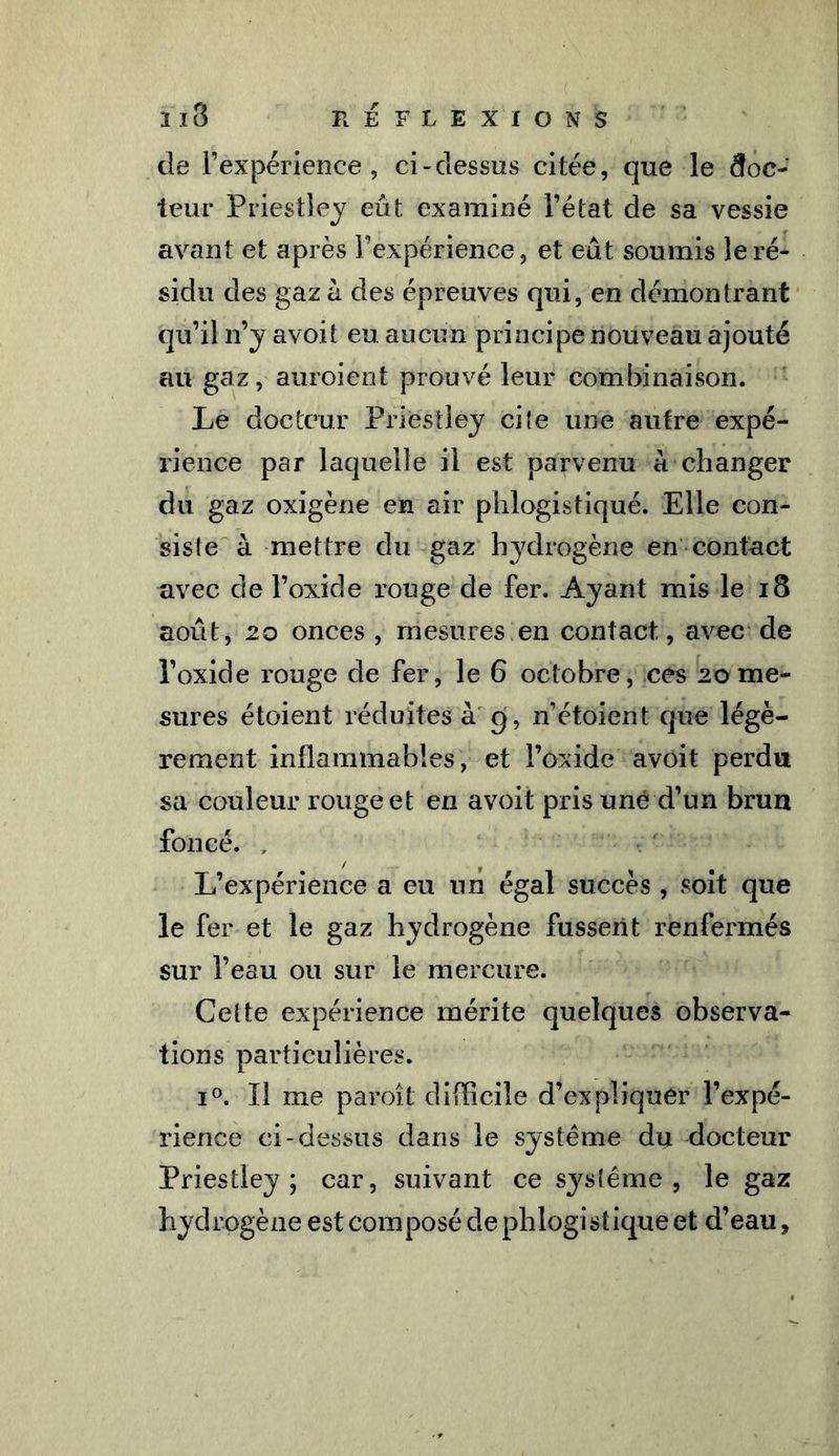 de l’expérience, ci-dessus citée, que le doc- teur Priestley eût examiné l’état de sa vessie avant et après l’expérience, et eût soumis le ré- sidu des gaza des épreuves qui, en démontrant qu’il n’y avoit eu aucun principe nouveau ajouté au gaz, auroient prouvé leur combinaison. Le docteur Priestley cite une autre expé- rience par laquelle il est parvenu à changer du gaz oxigène en air phlogistiqué. Elle con- siste à mettre du gaz hydrogène en contact avec de l’oxide rouge de fer. Ayant mis le 18 août, 20 onces , mesures en contact, avec de l’oxide rouge de fer, le 6 octobre, ces 20 me- sures étoient réduites à 9, n’étoient que légè- rement inflammables, et l’oxide avoit perdu sa couleur rouge et en avoit pris une d’un brun foncé. , L’expérience a eu un égal succès , soit que le fer et le gaz hydrogène fussent renfermés sur l’eau ou sur le mercure. Cette expérience mérite quelques observa- tions particulières. i°. Il me paroît difficile d’expliquer l’expé- rience ci-dessus dans le système du docteur Priestley ; car, suivant ce sysîéme , le gaz hydrogène est composé de phlogistiqué et d’eau,