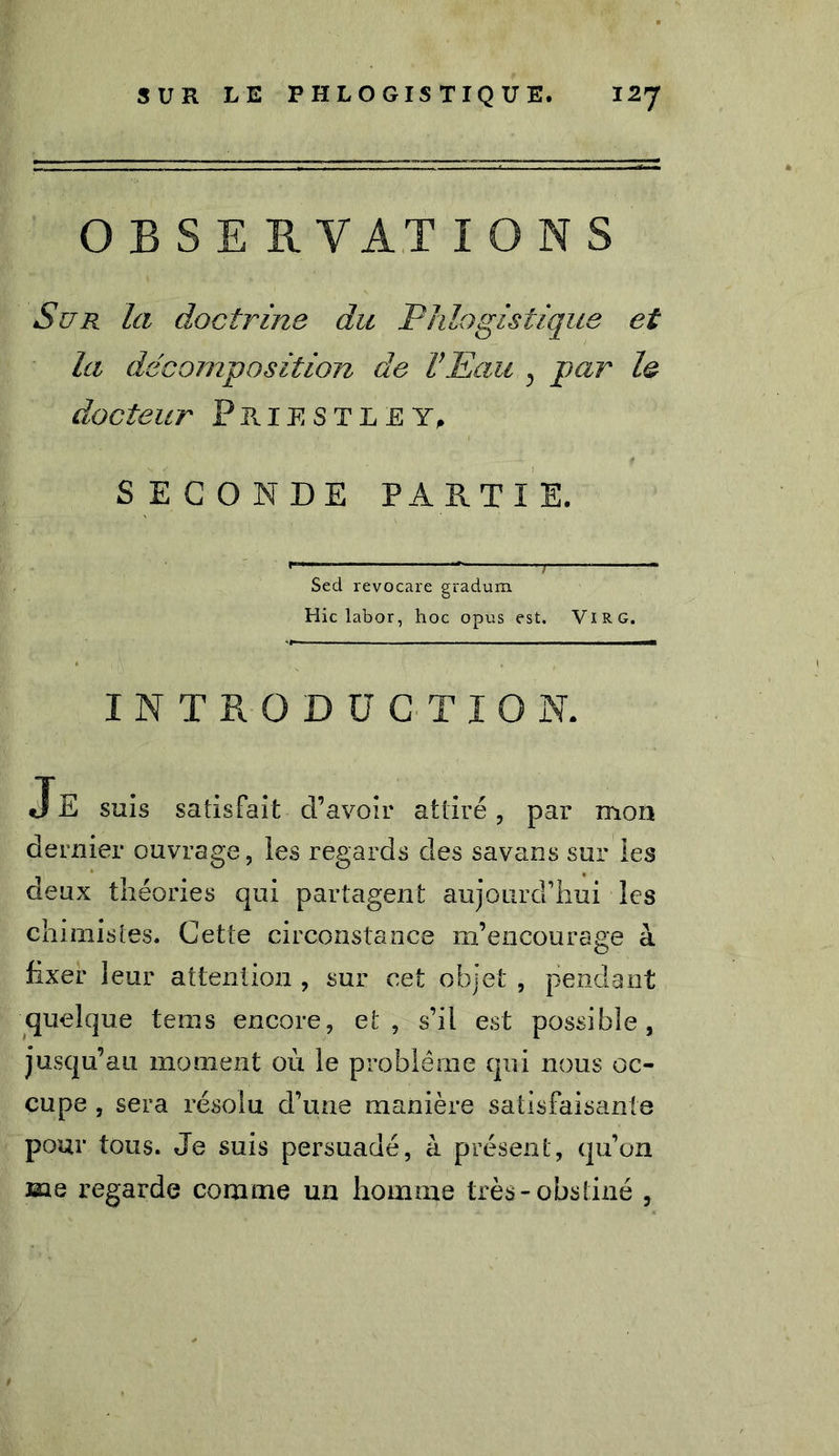 O B S E RYATIONS Sur la doctrine du Phlogistique et la décomposition de l’Eau , par le docteur Priestley, SECONDE PARTIE. Sed revocare gradum Hic labor, hoc opus est. VlRG. INTRODUCTION. Je suis satisfait d’avoir attiré, par mon dernier ouvrage, les regards des savans sur les deux théories qui partagent aujourd’hui les chimistes. Cette circonstance m’encourage à hxer leur attention , sur cet objet , pendant quelque tems encore, et, s’il est possible, jusqu’au moment où le problème qui nous oc- cupe , sera résolu d’une manière satisfaisante pour tous. Je suis persuadé, à présent, qu’on me regarde comme un homme très-obstiné ,