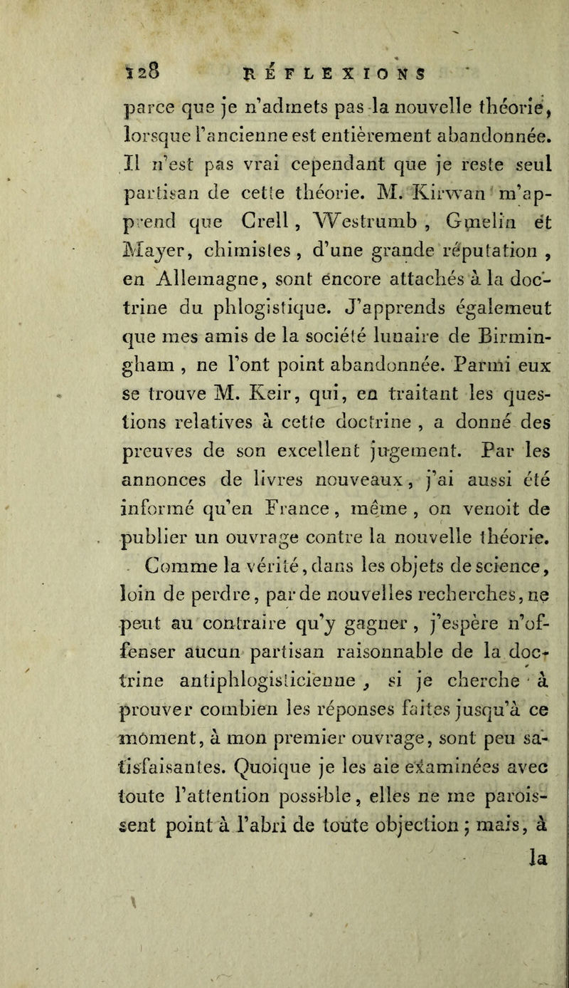 parce que je n’admets pas la nouvelle théorie, lorsque l’ancienne est entièrement abandonnée, ïl n’est pas vrai cependant que je reste seul partisan de cette théorie. M. Kirwan m’ap- prend que Crell, Westrumb , Gmelin et Mayer, chimistes, d’une grande réputation , en Allemagne, sont encore attachés à la doc- trine du phlogistique. J’apprends égalemeut que mes amis de la société lunaire de Birmin- gham , ne l’ont point abandonnée. Parmi eux se trouve M. Keir, qui, en traitant les ques- tions relatives à cette doctrine , a donné des preuves de son excellent jugement. Par les annonces de livres nouveaux, j’ai aussi été informé qu’en France, même, on venoit de publier un ouvrage contre la nouvelle théorie. Comme la vérité, dans les objets de science, loin de perdre, par de nouvelles recherches, ne peut au contraire qu’y gagner , j’espère n’of- fenser aucun partisan raisonnable de la doc- trine antiphlogisticienne , si je cherche à prouver combien les réponses faites jusqu’à ce moment, à mon premier ouvrage, sont peu sa- tisfaisantes. Quoique je les aie examinées avec toute l’attention possible, elles ne me parais- sent point à l’abri de toute objection ; mais, à la