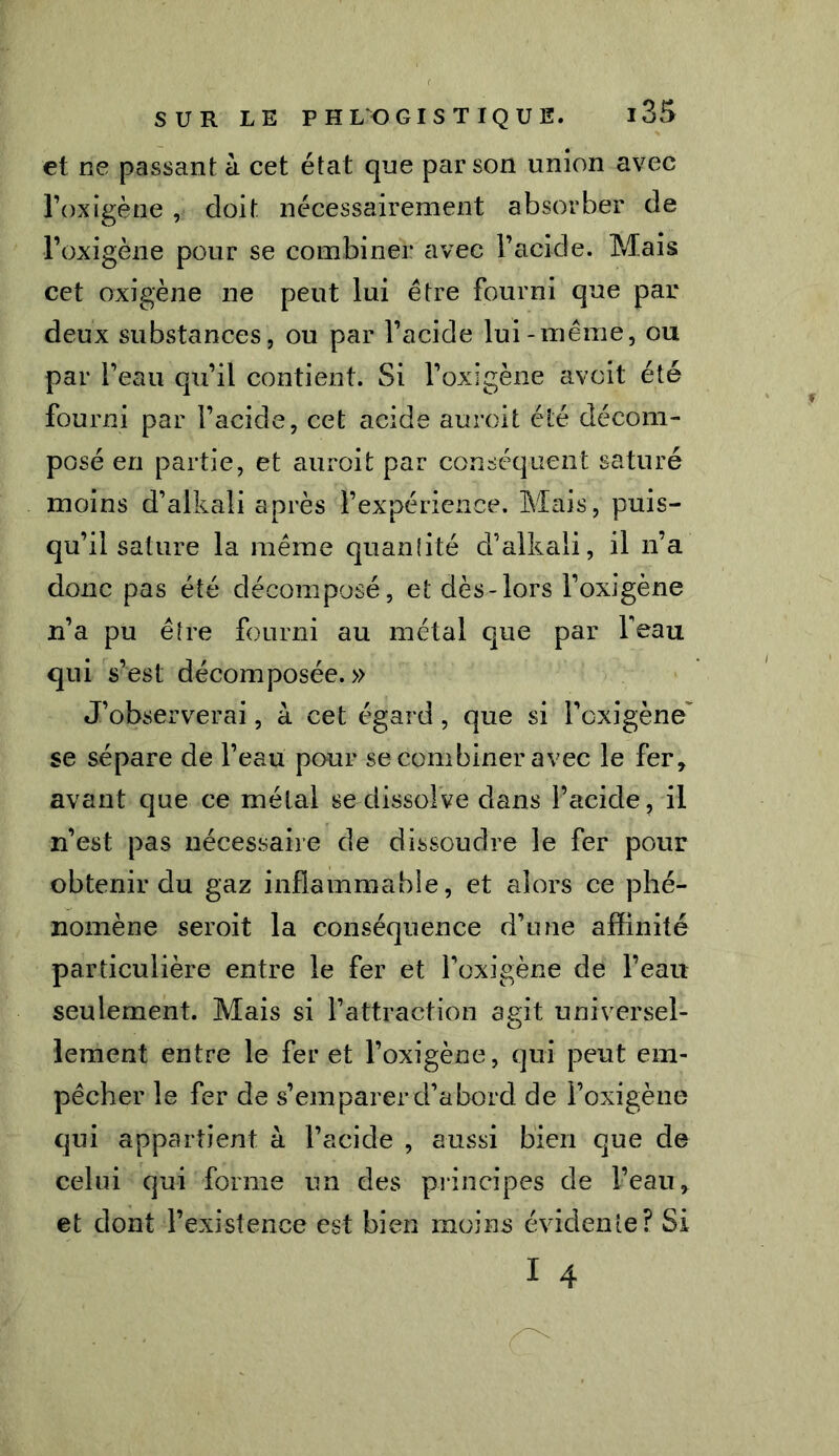 et ne passant à cet état que parson union avec l’oxigène , doit nécessairement absorber de l’oxigène pour se combiner avec l’acide. Mais cet oxigène ne peut lui être fourni que par deux substances, ou par l’acide lui-meme, ou par l’eau qu’il contient. Si l’oxigène avait été fourni par l’acide, cet acide auroit été décom- posé en partie, et auroit par conséquent saturé moins d’alkali après l’expérience. Mais, puis- qu’il sature la même quanlité d’alkali, il n’a donc pas été décomposé, et dès-lors l’oxigène n’a pu être fourni au métal que par beau qui s’est décomposée.» J’observerai, à cet égard, que si l’oxigène se sépare de l’eau pour se combiner avec le fer, avant que ce métal se dissolve dans l’acide, il n’est pas nécessaire de dissoudre le fer pour obtenir du gaz inflammable, et alors ce phé- nomène seroit la conséquence d’une affinité particulière entre le fer et l’oxigène de l’eau seulement. Mais si l’attraction agit universel- lement entre le fer et l’oxigène, qui peut em- pêcher le fer de s’emparer d’abord de l’oxigène qui appartient à l’acide , aussi bien que de celui qui forme un des principes de l’eau, et dont l’existence est bien moins évidente? Si I 4 hhII ■ '■