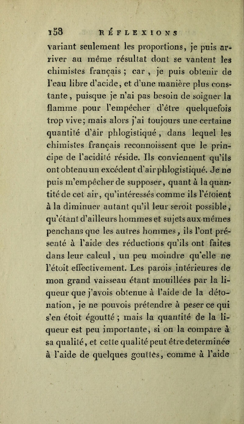 variant seulement les proportions, je puis ar* river au même résultat dont se vantent les chimistes français ; car , je puis obtenir de l’eau libre d’acide, et d’une manière plus cons* tante, puisque je n’ai pas besoin de soigner la flamme pour l’empêcher d’être quelquefois trop vive; mais alors j’ai toujours une certaine quantité d’air phlogistiqué , dans lequel les chimistes français reconnoissent que le prin- cipe de l’acidité réside. Ils conviennent qu’ils ont obtenu un excéden t d’air phlogistiqué. Je ne puis m’empêcher de supposer, quant à la quan- tité de cet air, qu’intéressés comme ils l’étoient à la diminuer autant qu’il leur seroit possible, qu’étant d’ailleurs hommes et sujets aux mêmes penchans que les autres hommes, ils l’ont pré- senté à l’aide des réductions qu’ils ont faites dans leur calcul, un peu moindre qu’elle ne l’étoit effectivement. Les parois intérieures de mon grand vaisseau étant mouillées par la li- queur que j’avois obtenue à l’aide de la déto- nation, je ne pouvois prétendre à peser ce qui s’en étoit égoutté ; mais la quantité de la li- queur est peu importante, si on la compare à sa qualité, et cette qualité peut être déterminée à l’aide de quelques gouttes, comme à l’aide