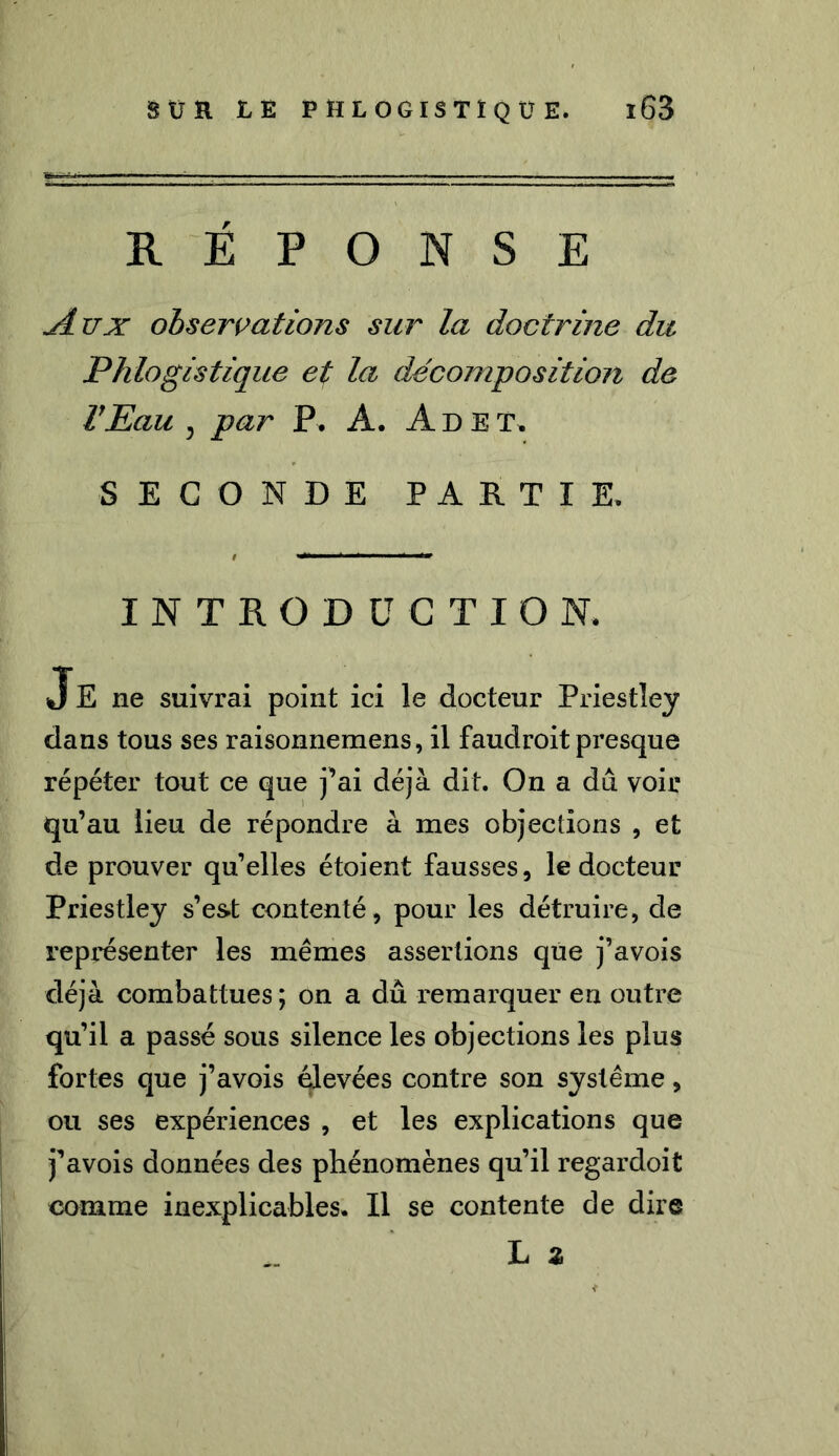 REPONSE *dux observations sur la doctrine du Phlogistique et la décomposition de l’Eau , par P. A. A D E T. SECONDE PARTIE. INTRODUCTION. Je ne suivrai point ici le docteur Priestley dans tous ses raisonnemens, il faudroit presque répéter tout ce que j’ai déjà dit. On a du voir qu’au lieu de répondre à mes objections , et de prouver qu’elles étoient fausses, le docteur Priestley s’est contenté, pour les détruire, de représenter les mêmes assertions que j’avois déjà combattues ; on a dû remarquer en outre qu’il a passé sous silence les objections les plus fortes que j’avois élevées contre son système, ou ses expériences , et les explications que j’avois données des phénomènes qu’il regardoit comme inexplicables. Il se contente de dire L z