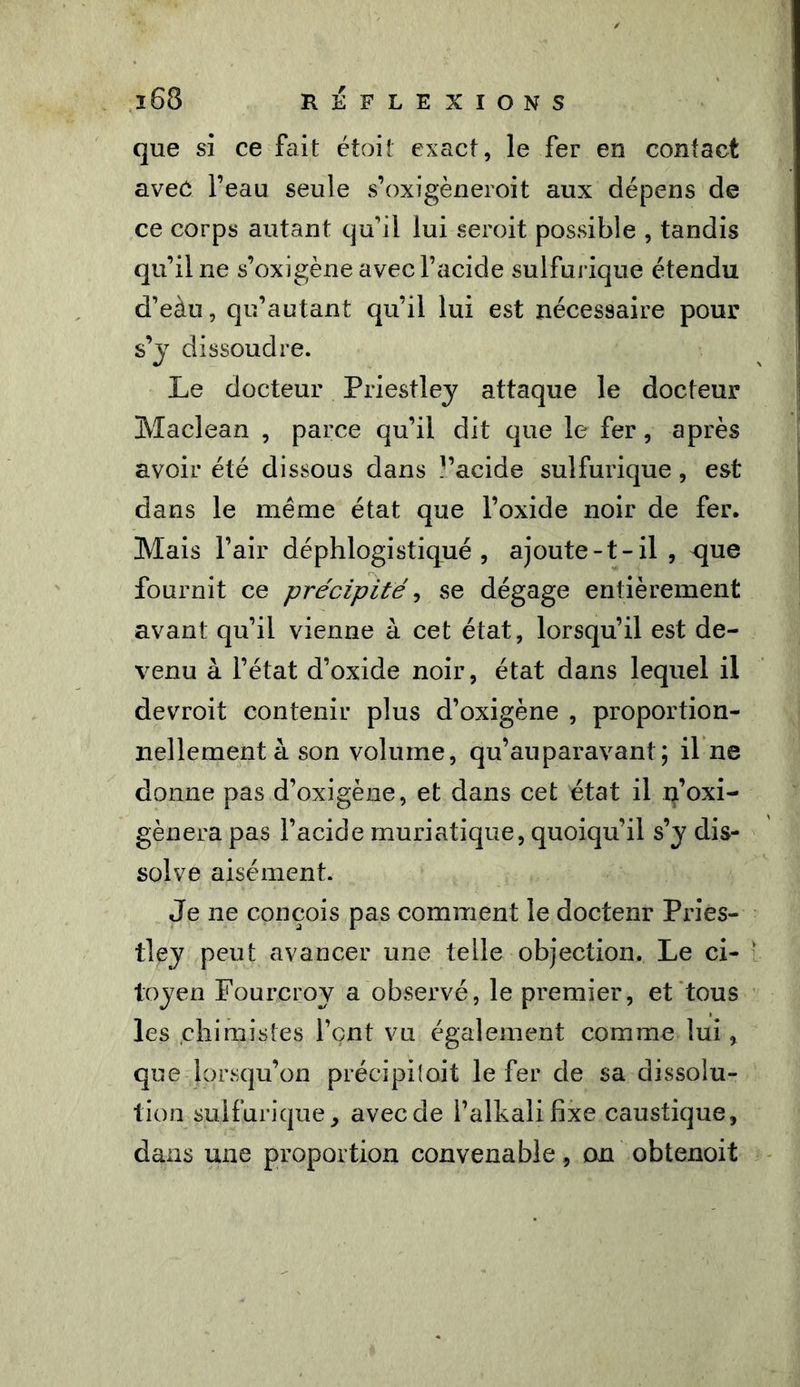 que si ce fait étoit exact, le fer en contact avec l’eau seule s’oxigèneroit aux dépens de ce corps autant qu’il lui seroit possible , tandis qu’il ne s’oxigène avec l’acide sulfurique étendu d’eàu, qu’autant qu’il lui est nécessaire pour s’j dissoudre. Le docteur Priestley attaque le docteur Maclean , parce qu’il dit que le fer, après avoir été dissous dans l’acide sulfurique, est dans le même état que l’oxide noir de fer. Mais l’air déphlogistiqué , ajoute-t-il , xjue fournit ce précipité, se dégage entièrement avant qu’il vienne à cet état, lorsqu’il est de- venu à l’état d’oxide noir, état dans lequel il devroit contenir plus d’oxigène , proportion- nellement à son volume, qu’auparavant; il ne donne pas d’oxigène, et dans cet état il n’oxi- gènera pas l’acide muriatique, quoiqu’il s’y dis- solve aisément. Je ne conçois pas comment le doctenr Pries- tley peut avancer une telle objection. Le ci- toyen Fourcroy a observé, le premier, et tous les chimistes l’çnt vu également comme lui , que lorsqu’on précipitait le fer de sa dissolu- tion sulfurique, aveede l’alkalifixe caustique, dans une proportion convenable, on obtenoit