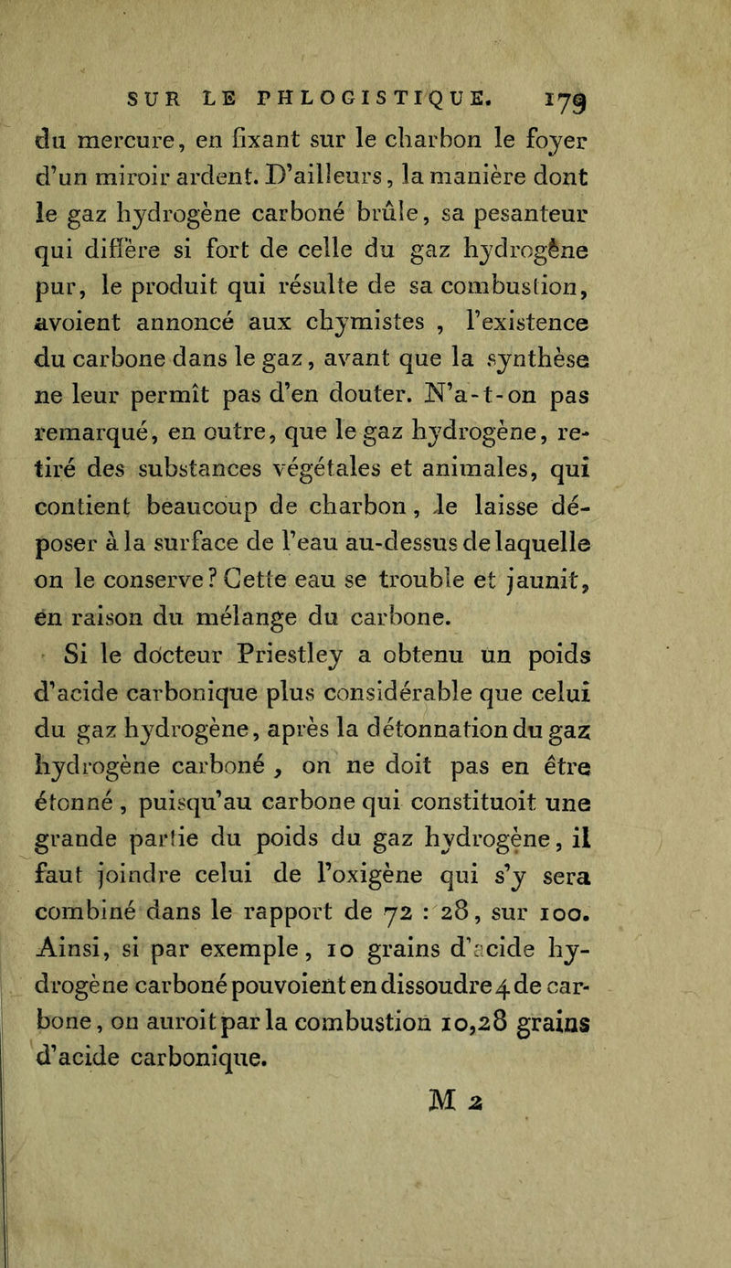 du mercure, en fixant sur le charbon le foyer d’un miroir ardent. D’ailleurs, la manière dont le gaz hydrogène carboné brûle, sa pesanteur qui diffère si fort de celle du gaz hydrogène pur, le produit qui résulte de sa combustion, avoient annoncé aux chymistes , l’existence du carbone dans le gaz, avant que la synthèse ne leur permît pas d’en douter. N’a*t-on pas remarqué, en outre, que le gaz hydrogène, re- tiré des substances végétales et animales, qui contient beaucoup de charbon, de laisse dé- poser à la surface de l’eau au-dessus de laquelle on le conserve? Cette eau se trouble et jaunit, en raison du mélange du carbone. Si le docteur Priestley a obtenu un poids d’acide carbonique plus considérable que celui du gaz hydrogène, après la détonnationdugaz hydrogène carboné , on ne doit pas en être étonné , puisqu’au carbone qui constituoit une grande parlie du poids du gaz hydrogène, il faut joindre celui de Foxigène qui s’y sera combiné dans le rapport de 72 : 28, sur 100. Ainsi, si par exemple, 10 grains d’acide hy- drogè ne carboné pou voient en dissoudre 4 de car- bone, on auroitparla combustion 10,28 grains d’acide carbonique.