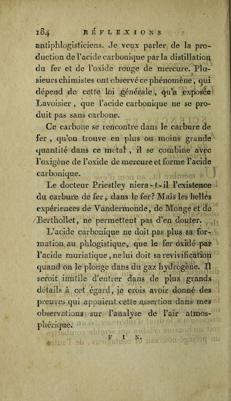 REFLEXIONS 384 antiphlogisticiens. Je veux parler de la pro- duction de l’acide carbonique parla distillation du fer et de l’oxide rouge de mercure. Plu- sieurs chimistes ont observé ce phénomène, qui dépend de cette loi générale , qu’a exposée Lavoisier , que l’acide carbonique ne se pro- duit pas sans carbone. Ce carbone se rencontre dans le carbure de fer , qu’on trouve en plus ou moins grande quantité dans ce métal , il se combine avec l’oxigène de l’oxide de mercure et forme l’acide carbonique. Le docteur Priestley niera -t- il l’existence du carbure de fer, dans le fer? Mais les belles expériences de Vandermonde, de Monge et de /Berthollet, ne permettent pas d’en douter. L’acide carbonique ne doit pas plus sa for- mation au phlogistique, que le fer oxide par l’acide muriatique, ne lui doit sa revivification quand on le plonge dans du gaz hydrogène. Il seroit inutile d’entrer dans de plus grands détails à cet égard, je crois avoir donné des preuves qui appuient cette assertion dans mes observations sur l’analyse de l’air atmos- phérique.